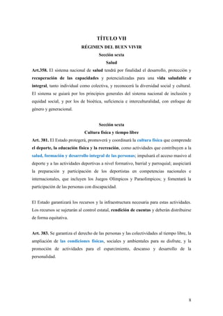 8
TÍTULO VII
RÉGIMEN DEL BUEN VIVIR
Sección sexta
Salud
Art.358. El sistema nacional de salud tendrá por finalidad el desarrollo, protección y
recuperación de las capacidades y potencializadas para una vida saludable e
integral, tanto individual como colectiva, y reconocerá la diversidad social y cultural.
El sistema se guiará por los principios generales del sistema nacional de inclusión y
equidad social, y por los de bioética, suficiencia e interculturalidad, con enfoque de
género y generacional.
Sección sexta
Cultura física y tiempo libre
Art. 381. El Estado protegerá, promoverá y coordinará la cultura física que comprende
el deporte, la educación física y la recreación, como actividades que contribuyen a la
salud, formación y desarrollo integral de las personas; impulsará el acceso masivo al
deporte y a las actividades deportivas a nivel formativo, barrial y parroquial; auspiciará
la preparación y participación de los deportistas en competencias nacionales e
internacionales, que incluyen los Juegos Olímpicos y Paraolímpicos; y fomentará la
participación de las personas con discapacidad.
El Estado garantizará los recursos y la infraestructura necesaria para estas actividades.
Los recursos se sujetarán al control estatal, rendición de cuentas y deberán distribuirse
de forma equitativa.
Art. 383. Se garantiza el derecho de las personas y las colectividades al tiempo libre, la
ampliación de las condiciones físicas, sociales y ambientales para su disfrute, y la
promoción de actividades para el esparcimiento, descanso y desarrollo de la
personalidad.
 