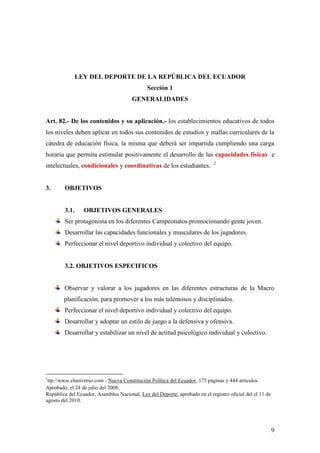 9
LEY DEL DEPORTE DE LA REPÚBLICA DEL ECUADOR
Sección 1
GENERALIDADES
Art. 82.- De los contenidos y su aplicación.- los establecimientos educativos de todos
los niveles deben aplicar en todos sus contenidos de estudios y mallas curriculares de la
cátedra de educación física, la misma que deberá ser impartida cumpliendo una carga
horaria que permita estimular positivamente el desarrollo de las capacidades físicas e
intelectuales, condicionales y coordinativas de los estudiantes. 2
3. OBJETIVOS
3.1. OBJETIVOS GENERALES
Ser protagonista en los diferentes Campeonatos promocionando gente joven.
Desarrollar las capacidades funcionales y musculares de los jugadores.
Perfeccionar el nivel deportivo individual y colectivo del equipo.
3.2. OBJETIVOS ESPECIFICOS
Observar y valorar a los jugadores en las diferentes estructuras de la Macro
planificación, para promover a los más talentosos y disciplinados.
Perfeccionar el nivel deportivo individual y colectivo del equipo.
Desarrollar y adoptar un estilo de juego a la defensiva y ofensiva.
Desarrollar y estabilizar un nivel de actitud psicológico individual y colectivo.
1
ttp://www.eluniverso.com - Nueva Constitución Política del Ecuador, 175 páginas y 444 artículos
Aprobado, el 24 de julio del 2008.
República del Ecuador, Asamblea Nacional, Ley del Deporte, aprobado en el registro oficial del el 11 de
agosto del 2010.
 