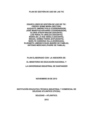 PLAN DE GESTIÓN DE USO DE LAS TIC




         EQUIPO LÍDER DE GESTIÓN DE USO DE TIC:
              FREDDY ROMO MORA (RECTOR).
         AUGUSTO JIMÉNEZ POLO (COORDINADOR)
        JOSÉ MANOTAS NAVARRO (COORDINADOR).
            GLORIA STEER RINCON (DOCENTE).
            LUIS PERALTA URIELES (DOCENTE)-
           MAIRA DE LA HOZ ARDILA (DOCENTE).
           MIGUEL GÓMEZ PARRA (ESTUDIANTE).
           MARLYS CARDONA VILLA (EGRESADA).
      ELIZABETH JIMENEZ EGUIS (MADRE DE FAMILIA).
          ANTONIO MERCADO (PADRE DE FAMILIA).




         PLAN ELABORADO CON LA ASESORÍA DE:

        EL MINISTERIO DE EDUCACIÓN NACIONAL Y

       LA UNIVERSIDAD INDUSTRIAL DE SANTANDER




                 NOVIEMBRE 09 DE 2012




INSTITUCIÓN EDUCATIVA TÉCNICA INDUSTRIAL Y COMERCIAL DE
               SOLEDAD ATLÁNTICO (ITICSA).

                 SOLEDAD – ATLÁNTICO.

                         2012
 