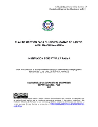 Institución Educativa La Palma - Gámbita
Plan de Gestión para el Uso Educativo de las TIC

PLAN DE GESTIÓN PARA EL USO EDUCATIVO DE LAS TIC:
LA PALMA CON temáTICas

INSTITUCION EDUCATIVA LA PALMA

Plan realizado con el acompañamiento del (la) Líder Formador del programa
TemáTICas: LUIS CARLOS GARCIA PORRAS

SECRETARIA DE EDUCACION DE SANTANDER
DEPARTAMENTO – PAIS
AÑO

Documento publicado bajo la licencia Creative Commons Reconocimiento - No Comercial, lo que significa que
se puede compartir, siempre que se cumpla con los siguiente requisitos: 1) Dar crédito a los autores y a la
Institución Educativa; 2) No hacer un uso comercial; y 3) Dar a conocer los términos de esta licencia. La
versión completa de esta licencia se encuentra en: http://creativecommons.org/licenses/by-

nc/2.5/co/

1

 