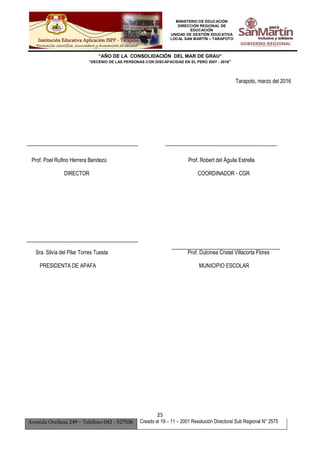 MINISTERIO DE EDUCACIÓN
DIRECCIÓN REGIONAL DE
EDUCACIÓN
UNIDAD DE GESTIÓN EDUCATIVA
LOCAL SAN MARTÍN – TARAPOTO
“AÑO DE LA CONSOLIDACIÓN DEL MAR DE GRAU”
“DECENIO DE LAS PERSONAS CON DISCAPACIDAD EN EL PERÚ 2007 - 2016”
25
Avenida Orellana 249 – Teléfono 042 - 527536 Creado el 19 – 11 – 2001 Resolución Directoral Sub Regional N° 2575
Tarapoto, marzo del 2016
Prof. Poel Rufino Herrera Bendezú Prof. Robert del Águila Estrella
DIRECTOR COORDINADOR - CGR
Sra. Silvia del Pilar Torres Tuesta Prof. Dulcinea Cristel Villacorta Flores
PRESIDENTA DE APAFA MUNICIPIO ESCOLAR
 
