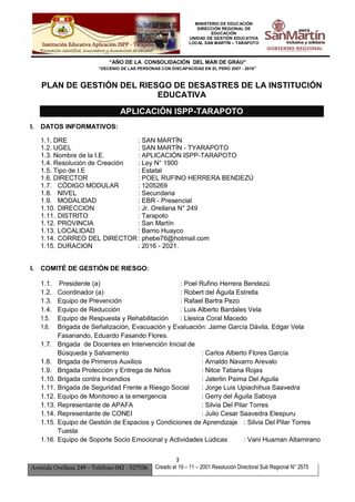 MINISTERIO DE EDUCACIÓN
DIRECCIÓN REGIONAL DE
EDUCACIÓN
UNIDAD DE GESTIÓN EDUCATIVA
LOCAL SAN MARTÍN – TARAPOTO
“AÑO DE LA CONSOLIDACIÓN DEL MAR DE GRAU”
“DECENIO DE LAS PERSONAS CON DISCAPACIDAD EN EL PERÚ 2007 - 2016”
3
Avenida Orellana 249 – Teléfono 042 - 527536 Creado el 19 – 11 – 2001 Resolución Directoral Sub Regional N° 2575
PLAN DE GESTIÓN DEL RIESGO DE DESASTRES DE LA INSTITUCIÓN
EDUCATIVA
APLICACIÓN ISPP-TARAPOTO
I. DATOS INFORMATIVOS:
1.1. DRE : SAN MARTÍN
1.2. UGEL : SAN MARTÍN - TYARAPOTO
1.3. Nombre de la I.E. : APLICACIÓN ISPP-TARAPOTO
1.4. Resolución de Creación : Ley N° 1900
1.5. Tipo de I.E : Estatal
1.6. DIRECTOR : POEL RUFINO HERRERA BENDEZÚ
1.7. CÓDIGO MODULAR : 1205269
1.8. NIVEL : Secundaria
1.9. MODALIDAD : EBR - Presencial
1.10. DIRECCION : Jr. Orellana N° 249
1.11. DISTRITO : Tarapoto
1.12. PROVINCIA : San Martín
1.13. LOCALIDAD : Barrio Huayco
1.14. CORREO DEL DIRECTOR: phebe76@hotmail.com
1.15. DURACION : 2016 - 2021.
I. COMITÉ DE GESTIÓN DE RIESGO:
1.1. Presidente (a) : Poel Rufino Herrera Bendezú
1.2. Coordinador (a) : Robert del Águila Estrella
1.3. Equipo de Prevención : Rafael Bartra Pezo
1.4. Equipo de Reducción : Luis Alberto Bardales Vela
1.5. Equipo de Respuesta y Rehabilitación : Llesica Coral Macedo
1.6. Brigada de Señalización, Evacuación y Evaluación: Jaime García Dávila, Edgar Vela
Fasanando, Eduardo Fasando Flores.
1.7. Brigada de Docentes en Intervención Inicial de
Búsqueda y Salvamento : Carlos Alberto Flores García
1.8. Brigada de Primeros Auxilios : Arnaldo Navarro Arevalo
1.9. Brigada Protección y Entrega de Niños : Nitce Tatiana Rojas
1.10. Brigada contra Incendios : Jaterlin Paima Del Aguila
1.11. Brigada de Seguridad Frente a Riesgo Social : Jorge Luis Upiachihua Saavedra
1.12. Equipo de Monitoreo a la emergencia : Gerry del Águila Saboya
1.13. Representante de APAFA : Silvia Del Pilar Torres
1.14. Representante de CONEI : Julio Cesar Saavedra Elespuru
1.15. Equipo de Gestión de Espacios y Condiciones de Aprendizaje : Silvia Del Pilar Torres
Tuesta
1.16. Equipo de Soporte Socio Emocional y Actividades Lúdicas : Vani Huaman Altamirano
 