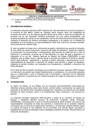 MINISTERIO DE EDUCACIÓN
DIRECCIÓN REGIONAL DE
EDUCACIÓN
UNIDAD DE GESTIÓN EDUCATIVA
LOCAL SAN MARTÍN – TARAPOTO
“AÑO DE LA CONSOLIDACIÓN DEL MAR DE GRAU”
“DECENIO DE LAS PERSONAS CON DISCAPACIDAD EN EL PERÚ 2007 - 2016”
4
Avenida Orellana 249 – Teléfono 042 - 527536 Creado el 19 – 11 – 2001 Resolución Directoral Sub Regional N° 2575
1.17. Equipo de Intervención del Currículo de Emergencia : Marco Gimo Reyna
Saboya
II. INFORMACIÓN GENERAL:
La Institución educativa Aplicación ISPP-Tarapoto del nivel secundaria se encuentra ubicada en
la provincia de San Martín, distrito de Tarapoto, barrio Huayco; tiene una antigüedad de
cincuenta seis años y es de material concreto dentro de la misión y visión de la institución se
enmarca una en una educación científica humanística con una cultura ambientalista, que
fomenta la práctica de valores en sus estudiantes, formar conciencia preventiva ante los riesgos
mediante el desarrollo de diversas actividades pedagógicas y de gestión con la finalidad de
sensibilizar a la comunidad en su responsabilidad de hacer buen uso de los recursos naturales,
está construida con material noble.
El plan de gestión de riesgo es un instrumento de gestión institucional que permite la formación
de una cultura de valores, prevención, reducción del riesgo de desastres y resiliencia, mediante
la construcción de conocimientos y procedimientos que permitan la protección de la vida, el
patrimonio y el ambiente, se alinea con el Plan Nacional y la visión del país y responde a lo
estipulado en la Ley del Sistema Nacional de Gestión del Riesgo (SINAGERD), la que
establece, que se deben asumir, ejecutar tareas y acciones concretas en el territorio nacional;
donde cada institución, organización u empresa cumplirá, adecuada y oportunamente con su
responsabilidad de prevención y reducción de riesgos, para prevenir y mitigar los desastres,
adaptarse al cambio climático, dar respuesta a las emergencias y rehabilitar y reconstruir las
áreas afectadas.
Por lo tanto el Plan de Gestión de Riesgos de la Institución Educativa Aplicación ISPP-Tarapoto
un instrumento de gestión que deberá implementarse y socializarse a la comunidad educativa
para su cumplimiento y será el referente para la formulación y ejecución de los diferentes
planes, programas y proyectos que en materia de gestión de riesgo se emprendan a nivel de la
Institución.
III. INTRODUCCIÓN
La región san Martín, es una Región que se encuentra permanentemente amenazada por
diferentes eventos adversos; tales como sismos, vientos fuertes, inundaciones; los cuales han
generado en los últimos años incontables emergencias y desastres, los mismos que han dejado
pérdidas de vidas humanas, daños a la infraestructura física, productiva y de servicios en
general.
La Institución educativa Aplicación ISPP-Tarapoto a través de la Comisión de Gestión de
Riesgos y Desastres planifica acciones de prevención, mitigación, alerta, respuesta,
rehabilitación y reconstrucción, la cual no es tarea exclusiva de dicha comisión, sino que es una
responsabilidad compartida de todas las personas e instituciones de la sociedad. Estamos
conscientes que a través de la organización preventiva y la educación integral podemos lograr
un cambio de actitud en los miembros de la comunidad, que permita seguir avanzando y
estableciendo de manera sostenible nuevas estrategias y políticas de acción social teniendo a la
reducción de desastres.
 
