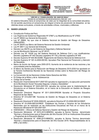 MINISTERIO DE EDUCACIÓN
DIRECCIÓN REGIONAL DE
EDUCACIÓN
UNIDAD DE GESTIÓN EDUCATIVA
LOCAL SAN MARTÍN – TARAPOTO
“AÑO DE LA CONSOLIDACIÓN DEL MAR DE GRAU”
“DECENIO DE LAS PERSONAS CON DISCAPACIDAD EN EL PERÚ 2007 - 2016”
5
Avenida Orellana 249 – Teléfono 042 - 527536 Creado el 19 – 11 – 2001 Resolución Directoral Sub Regional N° 2575
El sistema Educativo tiene el compromiso de velar por la integridad de la comunidad educativa.
En tal sentido asumimos el compromiso de integrar el tema de prevención de desastres en las
distintas áreas curriculares, a través de actividades críticas, vivenciales y reflexivas.
IV. BASES LEGALES
 Constitución Política del Perú
 Ley Orgánica de Gobiernos Regionales Nº 27867 y su Modificatoria Ley Nº 27902
 Ley Nº 28044 Ley General de Educación
 Ley Nº 29664, ley que crea el Sistema Nacional de Gestión del Riesgo de Desastres
(SINAGERD)
 Ley Nº 28245 Ley Marco del Sistema Nacional de Gestión Ambiental.
 Ley Nº 28611 Ley General del Ambiente.
 Decreto Ley 28478 Ley del Sistema de Seguridad y Defensa Nacional
 Ley de Movilización Nacional, Ley Nº 28101
 Decreto Ley Nº 19338 Ley del Sistema Nacional de Defensa Civil y sus modificatorias:
Decreto Legislativo Nº 442 Decreto Legislativo Nº 735 y Decreto Legislativo Nº 905
 Decreto Supremo Nº 005-88-SGMD. Reglamento del Sistema Nacional de Defensa Civil.
 Decreto Supremo N° 001-A-2004-DE/SG. Aprueban Plan Nacional de Prevención y Atención
de Desastres.
 Marco de Acción de Hyogo, para 2005-2015: Aumento de la resiliencia de las naciones y las
comunidades ante los desastres.
 El Marco de Sendai para la Reducción del Riesgo de Desastres 2015-2030 fue aprobado en
la Tercera Conferencia Mundial de las Naciones Unidas sobre la Reducción del Riesgo de
Desastres
 La Convención de las Naciones Unidas Sobre Derechos del Niño
 El Código de la Niñez y de la Adolescencia
 Código de la Familia.
 Resolución Viceministerial 0017-2007-ED aprueba la organización y la ejecución permanente
de la Movilización Social “Escuelas Seguras, Limpias y Saludables”
 Resolución Ministerial Nº 0425-2007-ED, aprueba las normas para la implementación de
Simulacros en el Sistema Educativo, en el marco de la Educación en Gestión de Riesgos
Ambientales.
 Resolución Directoral Regional Nº 0511-2005-DRESM Aprueba el Proyecto Educativo
Regional de San Martín.
 Directiva Nº 015-2007-ME “Acciones de Gestión de Riesgos de Desastres en el Sistema
Educativo”.
 Resolución Directoral Nº 0036-2008-ED, aprueba la Directiva Nº 23-2008-DIECA/VMGP.
 Directiva Nº 23-2008-DIECA/VMGP. “Establecer las Fechas y Horarios de los Simulacros
Nacionales que se realizarán en las Instituciones Educativas del País en el marco de la
Resolución Ministerial Nº 425-2007-ED”.
 ODENAGED – Oficina de Defensa Nacional y Gestión del Riesgo de Desastres.
 Resolución Ministerial Nº 0572-2015-MINEDU, aprueba la Norma Técnica denominado
“Normas y Orientaciones para el Desarrollo del Año Escolar 2016 en Instituciones Educativas
y Programas de la Educación Básica”.
 Resolución Ministerial N° 0596-2015-MINEDU, aprueba la Norma Técnica denominado
“Normas y Orientaciones para el Desarrollo del Año Escolar 2016: Responsabilidades de la
DRE y las UGEL”.
 