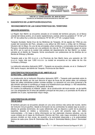 MINISTERIO DE EDUCACIÓN
DIRECCIÓN REGIONAL DE
EDUCACIÓN
UNIDAD DE GESTIÓN EDUCATIVA
LOCAL SAN MARTÍN – TARAPOTO
“AÑO DE LA CONSOLIDACIÓN DEL MAR DE GRAU”
“DECENIO DE LAS PERSONAS CON DISCAPACIDAD EN EL PERÚ 2007 - 2016”
6
Avenida Orellana 249 – Teléfono 042 - 527536 Creado el 19 – 11 – 2001 Resolución Directoral Sub Regional N° 2575
V. DIAGNÓSTICO DE LA INSTITUCIÓN EDUCATIVA:
RECONOCIMIENTO DE LAS CARACTERISTICAS DEL TERRITORIO
UBICACIÓN GEOGRÁFICA.
La Región San Martín se encuentra ubicada en el noreste del territorio peruano, en el flanco
oriental del relieve andino, en el sector septentrional y central, entre los paralelos 5° 15’ 00” y 8°
25’ 15” de Latitud Sur y entre los meridianos 75º 45’ 00” y 77º 24’, Longitud Oeste.
Tarapoto (fundada: Santa Cruz de los Motilones de Tarapoto, 20 de agosto de 1782) es una
ciudad del nororiente del Perú, ubicada a una altitud de 250 msnm a orillas del río Shilcayo,
tributario del río Mayo. Es una de las principales urbes turísticas y comerciales de la Amazonía
Peruana. Actualmente cuenta con una población de más de 73. 015 habitantes según el censo
de 2014, por lo cual es la ciudad más poblada del departamento de San Martín. La ciudad,
ubicada en el distrito de Tarapoto, forma conurbación con poblaciones de los distritos de La
Banda de Shilcayo y Morales.
Tarapoto está a los 353 m.s.n.m. y la Provincia de San Martín tiene una variación de 120
m.s.n.m. hasta más que 1,600 m.s.n.m. La ciudad se encuentra en los valles de los ríos
Cumbaza y Shilcayo
La institución educativa Aplicación ISPP – Tarapoto se encuentra ubicada, en el Jr. Orellana N°
249, barrio Huayco, del distrito de Tarapoto, Provincia de San Martín
CARACTERISTICAS FISICAS-NATURALES DEL AMBITO DE LA I.E
ESTRUCTURAL – ZONA GEOGRÁFICA
La construcción de la Institución Educativa Aplicación ISPP – Tarapoto está asentada sobre la
parte baja del distrito por las que discurre el agua de lluvia de las partes altas; sin embargo
todas las calles colindantes poseen cunetas amplias. La ubicación en una zona comercial y de
alto tránsito vehicular sí constituye un riesgo a la infraestructura que alberga a 402 estudiantes,
16 docentes, 6 administrativos y 385 padres de familia.
En cuanto a la edificación el material básico de la construcción del local escolar es de ladrillo
con una antigüedad de 20 años del pabellón principal de tres pisos y un promedio de 40 años el
pabellón de un piso, representado mayor riesgo.
CARACTERISTICAS DEL ENTORNO
TIPO DE SUELO
El territorio peruano se encuentra ubicado en una zona sísmica más activa del mundo, dentro
del Cinturón Circum-pacífico. Desde la formación de los continentes ha estado bajo la acción y
efectos de grandes terremotos, de cuyas referencias sólo se dispone a partir de la presencia
española, basada en relatos y narraciones, y a partir del presente siglo, con datos
instrumentales.  En base a dicha información se han elaborado diversos estudios, una de
cuyas síntesis es el mapa de Zonificación Sísmica del Perú, este mapa considera al territorio
peruano dividido en tres zonas, de acuerdo a la sismicidad observada y a la potencialidad
sísmica de cada zona: Zona III: Sismicidad Alta, Zona II: Sismicidad Media y Zona I: Sismicidad
Baja.
 