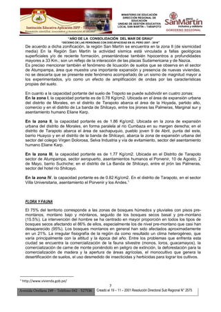 MINISTERIO DE EDUCACIÓN
DIRECCIÓN REGIONAL DE
EDUCACIÓN
UNIDAD DE GESTIÓN EDUCATIVA
LOCAL SAN MARTÍN – TARAPOTO
“AÑO DE LA CONSOLIDACIÓN DEL MAR DE GRAU”
“DECENIO DE LAS PERSONAS CON DISCAPACIDAD EN EL PERÚ 2007 - 2016”
7
Avenida Orellana 249 – Teléfono 042 - 527536 Creado el 19 – 11 – 2001 Resolución Directoral Sub Regional N° 2575
De acuerdo a dicha zonificación, la región San Martín se encuentra en la zona II (de sismicidad
media) En la Región San Martín la actividad sísmica está vinculada a fallas geológicas
superficiales y/o de reciente formación, presentándose también hipocentros a profundidades
mayores a 33 Km.; son un reflejo de la interacción de las placas Sudamericana y de Nazca.
Es preciso mencionar también el fenómeno de licuación de suelos que se observa en el sector
de Atumpampa, área que muestra una importante expansión y presencia de nuevas viviendas,
no se descarta que se presente este fenómeno acompañado de un sismo de magnitud mayor a
los experimentados, y/o como un efecto de amplificación de ondas por las características
propias del suelo.
En cuanto a la capacidad portante del suelo de Trapoto se puede subdividir en cuatro zonas:
En la zona I, la capacidad portante es de 0.78 Kg/cm2. Ubicada en el área de expansión urbana
del distrito de Morales, en el distrito de Tarapoto abarca el área de la Hoyada, partido alto,
comercio y en el distrito de La banda de Shilcayo, entre los jirones las Palmeras, Marginal sur y
asentamiento humano Eliane Karp.
En la zona II, la capacidad portante es de 1.86 Kg/cm2. Ubicada en la zona de expansión
urbana del distrito de Morales, en forma paralela al río Cumbaza en su margen derecha; en el
distrito de Tarapoto abarca el área de sachapuquio, pueblo joven 9 de Abril, punta del este,
barrio Huayco y en el distrito de la banda de Shilcayo, abarca la zona de expansión urbana del
sector del colegio Virgen Dolorosa, Selva Industria y vía de evitamiento, sector del asentamiento
humano Eliane Karp.
En la zona III, la capacidad portante es de 1.77 Kg/cm2. Ubicada en el Distrito de Tarapoto
sector de Atumpampa, sector aeropuerto, asentamientos humanos el Porvenir, 10 de Agosto, 2
de Mayo, barrio Suchiche; en el distrito de La Banda de Shilcayo, entre el jirón las Palmeras,
sector del hotel río Shilcayo.
En la zona IV, la capacidad portante es de 0.82 Kg/cm2. En el distrito de Tarapoto, en el sector
Villa Universitaria, asentamiento el Porvenir y los Andes.1
FLORA Y FAUNA
El 75% del territorio corresponde a las zonas de bosques húmedos y pluviales con pisos pre-
montanos, montano bajo y móntanos, seguido de los bosques secos basal y pre-montano
(15.5%). La intervención del hombre se ha centrado en mayor proporción en todos los tipos de
bosques secos afectando el 86% de ellos, especialmente los de nivel pre-montano que casi han
desaparecido (95%). Los bosques montanos en general han sido afectados aproximadamente
en un 21%. La irregular fisiografía de la región da como resultado un clima heterogéneo, que
varía principalmente con la altitud y la época del año. Entre los problemas que enfrenta esta
ciudad se encuentra la comercialización de la fauna silvestre (monos, loros, guacamayos), la
comercialización de carne de monte poniéndolo en peligro de extinción, la deforestación para la
comercialización de madera y la apertura de áreas agrícolas, el monocultivo que genera la
desertificación de suelos, el uso desmedido de insecticidas y herbicidas para lograr los cultivos.
1
http://www.vivienda.gob.pe/
 