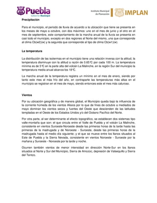 Precipitación
Para el municipio, el periodo de lluvia de acuerdo a la ubicación que tiene se presenta en
los meses de mayo a octubre, con dos máximos: uno en el mes de junio y el otro en el
mes de septiembre, este comportamiento de la marcha anual de la lluvia se presenta en
casi todo el municipio, excepto en dos regiones al Norte del mismo, una que corresponde
al clima Cb(w2)(w) y la segunda que corresponde al tipo de clima Cb(w1)(w).
La temperatura
La distribución de las isotermas en el municipio tiene una relación inversa con la altitud, la
temperatura disminuye con la altitud a razón de 0.65°C por cada 100 m. La temperatura
mínima es de 5°C en la parte alta del volcán La Malinche, en la región Sur del municipio la
temperatura media anual alcanza los 18°C.
La marcha anual de la temperatura registra un mínimo en el mes de enero, siendo por
tanto este mes el más frío del año, en contraparte las temperaturas más altas en el
municipio se registran en el mes de mayo, siendo entonces este el mes más caluroso.
Vientos
Por su ubicación geográfica y de manera global, el Municipio queda bajo la influencia de
la corriente húmeda de los vientos Alisios por lo que de fines de octubre a mediados de
mayo dominan los vientos secos y fuertes del Oeste que descienden de las latitudes
templadas en el Oeste de los Estados Unidos y/o del Océano Pacífico del Norte.
Por otra parte, al ser determinante el efecto topográfico, se establecen dos sistemas tipo
valle-montaña que son: el que circula entre el Valle de Puebla y el volcán La Malinche,
consistente en vientos Suroeste-Noroeste desde las primeras horas de la tarde hasta las
primeras de la madrugada y de Noroeste - Suroeste, desde las primeras horas de la
madrugada hasta el medio día siguiente; y el que se mueve entre los llanos situados al
Este de Puebla y la Sierra Nevada, consistente en vientos Noroeste - Suroeste por la
mañana y Suroeste - Noroeste por la tarde y noche.
Ocurren también vientos de menor intensidad en dirección Norte-Sur en los llanos
situados al Norte y Sur del Municipio, Sierra de Amozoc, depresión de Valsequillo y Sierra
del Tentzo.
 