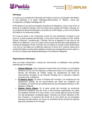 Hidrología
La cuenca que corresponde al Municipio de Puebla se ubica en la Subregión Alto Balsas,
la cual pertenece a la región hidrológico-Administrativa IV ‘’Balsas’’, misma que
corresponde a la Región Hidrológica No. 18.
El Río Balsas es una de las principales corrientes de la República y nace a unos 40 km al
Norte de la ciudad de Tlaxcala, entre los límites de los estados de Puebla y Tlaxcala. En
sus orígenes se llama Río Zahuapan y al confluir con el Río Atoyac, a unos 10 km al Norte
de Puebla, el río recibe este nombre.
En lo que se refiere a ríos, el Municipio cuenta con tres importantes: el Atoyac el cual
corre en la parte poniente del Municipio y sirve como límite municipal con San Andrés
Cholula, Ocoyucan, Cuautlancingo y Tlaxcala. Otro es el Alseseca el cual nace en las
faldas de La Malinche y corre en la parte centro-oriente del Municipio desembocando en
la presa de Valsequillo; El San Francisco que se localiza en la parte central del Municipio
y se inicia en las faldas de La Malinche, pasa por el centro de la mancha urbana de la
ciudad de Puebla en donde está entubado en la parte que corresponde al centro urbano, y
se une al río Atoyac para después desembocar en la presa de Valsequillo.
Regionalización Hidrológica.
Para una mejor comprensión y manejo por sub-cuencas, se establecen cinco grandes
sistemas para el municipio:
• Sistema Malinche: Este comprende la parte Norte del municipio, sus principales
tributarios son los ríos Río Alseseca y la Barranca honda, en su trayecto hacia la
planicie del Municipio de Puebla recoge las aportaciones de todos los
escurrimientos formados en las fracturas formadas por la estructura volcánica
conocida como La Malinche.
• El Sistema Atoyac: Se ubica al Poniente del municipio y se constituye por las
aportaciones directas de los escurrimientos que sobre sus márgenes van
sumándose, así mismo de las contribuciones de sus principales tributarios: el Río
Zapatero y Rabanito.
• Sistema Centro Urbano: En la parte central del municipio se encuentran
estructuras orográficas que dan forma a escurrimientos superficiales, los cuales
han quedado inmersos en la zona urbana, y aun cuando algunos tramos de estos
han sido canalizados o entubados siguen teniendo una función hidráulica, el Río
San Francisco y la barranca del Conde de la zona Norte son los principales
tributarios de este sistema, así mismo se consideran dentro de éste los sistemas
lagunares existentes en el municipio.
 