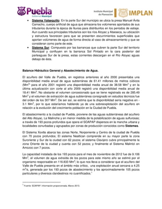 • Sistema Valsequillo: En la parte Sur del municipio se ubica la presa Manuel Ávila
Camacho, cuerpo artificial de agua que almacena los volúmenes aportados de sus
tributarios durante la época de lluvias para distribuirlos en los periodos de estiaje.
Aun cuando sus principales tributarios son los ríos Atoyac y Alseseca, su ubicación
y estructura favorecen para que se presenten escurrimientos superficiales que
aportan volúmenes de agua de forma directa al vaso de almacenamiento y que se
consideran como parte de este.
• Sistema Sur: Compuesto por las barrancas que cubren la parte Sur del territorio
Municipal y confluyen en la barranca Sol Pintado en la cara posterior del
parteaguas Sur de la presa, estas corrientes descargan en el Río Atoyac aguas
debajo de ésta.
Balance Hidráulico General y Abastecimiento de Agua.
El acuífero del Valle de Puebla, en registros anteriores al año 2000 presentaba una
disponibilidad media anual de agua subterránea de 61.41 millones de metros cúbicos
(Mm3),
para el año 2001 registró una disponibilidad media anual de 38.58 Mm3
y en la
última actualización con corte al año 2009 registró una disponibilidad media anual de
18.41 Mm3
. No obstante el volumen concesionado que se tiene registrado es de 285.49
Mm3
y el volumen de extracción de agua subterránea consignado en estudios técnicos fue
del orden de los 307 Mm3
. De ser así, se estima que la disponibilidad sería negativa en -
3.1 Mm3
, por lo que estaríamos hablando ya de una sobreexplotación del acuífero en
relación a la evolución del crecimiento población en la Ciudad de Puebla.
El abastecimiento a la ciudad de Puebla, proviene de las aguas subterráneas del acuífero
del Alto Atoyac, La Malinche y en menor medida de la potabilización de aguas sulfurosas;
a través de 193 pozos profundos que opera el SOAPAP dispersos en la mancha urbana y
localidades conurbadas y agrupados por zonas de producción conocidos como Sistemas.
El Sistema Xoxtla abarca las zonas Norte, Norponiente y Centro de la ciudad de Puebla
con 70 pozos profundos; El sistema Nealtican comprende en su mayor parte la zona
Suroriente y Sur de la ciudad con 62 pozos; el sistema Clavijero cubre principalmente la
zona Oriente de la ciudad y cuenta con 52 pozos; y finalmente el Sistema Malintzi en
Amozoc con 7 pozos.
La capacidad instalada de los 193 pozos para el mes de noviembre de 2012 fue de 9.106
Mm3
, el volumen de agua extraída de los pozos para este mismo año se estimó por el
organismo responsable en 116.833 Mm3
; lo que nos lleva a considerar que el acuífero del
Valle de Puebla presenta en el ámbito más crítico, una explotación anual cercana a 4.25
m3
/s, generada por los 193 pozos de abastecimiento y los aproximadamente 105 pozos
particulares y diversos clandestinos no cuantificados.1
1
Fuente: SOAPAP. Información proporcionada, Marzo 2013.
 