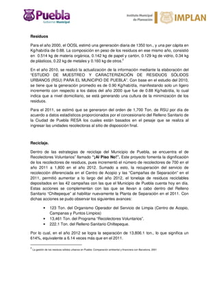 Residuos
Para el año 2000, el OOSL estimó una generación diaria de 1350 ton., y una per cápita en
Kg/hab/día de 0.88. La composición en peso de los residuos en ese mismo año, consistió
en 0.514 kg de materia orgánica, 0.142 kg de papel y cartón, 0.129 kg de vidrio, 0.34 kg
de plásticos, 0.22 kg de metales y 0.160 kg de otros.2
En el año 2010, se realizó la actualización de la información mediante la elaboración del
“ESTUDIO DE MUESTREO Y CARACTERIZACIÓN DE RESIDUOS SÓLIDOS
URBANOS (RSU) PARA EL MUNICIPIO DE PUEBLA”. Con base en el estudio del 2010,
se tiene que la generación promedio es de 0.90 Kg/hab/día, manifestando solo un ligero
incremento con respecto a los datos del año 2000 que fue de 0.88 Kg/hab/día, lo cual
indica que a nivel domiciliario, se está generando una cultura de la minimización de los
residuos.
Para el 2011, se estimó que se generaron del orden de 1,700 Ton. de RSU por día de
acuerdo a datos estadísticos proporcionados por el concesionario del Relleno Sanitario de
la Ciudad de Puebla RESA los cuales están basados en el pesaje que se realiza al
ingresar las unidades recolectoras al sitio de disposición final.
Reciclaje.
Dentro de las estrategias de reciclaje del Municipio de Puebla, se encuentra el de
Recolectores Voluntarios” llamado “¡Al Piso No!”. Este proyecto fomenta la dignificación
de los recolectores de residuos, pues incrementó el número de recolectores de 700 en el
año 2011 a 1,800 en el año 2012. Sumado a esto, la recuperación del servicio de
recolección diferenciada en el Centro de Acopio y las “Campañas de Separación” en el
2011, permitió aumentar a lo largo del año 2012, el tonelaje de residuos reciclables
depositados en las 42 campañas con las que el Municipio de Puebla cuenta hoy en día.
Estas acciones se complementan con las que se llevan a cabo dentro del Relleno
Sanitario “Chiltepeque” al habilitar nuevamente la Planta de Separación en el 2011. Con
dichas acciones se pudo observar los siguientes avances:
• 123 Ton. del Organismo Operador del Servicio de Limpia (Centro de Acopio,
Campanas y Puntos Limpios)
• 13,461 Ton. del Programa “Recolectores Voluntarios”.
• 222.1 Ton. del Relleno Sanitario Chiltepeque.
Por lo cual, en el año 2012 se logra la separación de 13,806.1 ton., lo que significa un
614%, equivalente a 6.14 veces más que en el 2011.
2
La gestión de los residuos sólidos urbanos en Puebla: Comparación ambiental y financiera con Barcelona, 2001
 