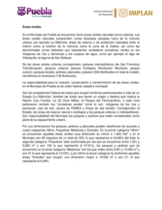 Áreas verdes.
En el Municipio de Puebla se encuentran tanto áreas verdes naturales como urbanas. Las
áreas verdes naturales comprenden zonas boscosas ubicadas fuera de la mancha
urbana, por ejemplo La Malinche; áreas de reserva o de protección (ubicadas tanto al
interior como al exterior de la mancha) como la zona de la Calera; así como las
denominadas zonas federales que representan verdaderos corredores verdes en los
márgenes de ríos y barrancas y los cuerpos de agua, como por ejemplo el lago de
Valsequillo, la laguna de San Baltazar.
De las áreas verdes urbanas corresponden: parques metropolitanos (de San Francisco
Totimehuacán), parques urbanos (parque Ecológico Revolución Mexicana, parque
Juárez), parques locales, jardines, plazuelas y paseos (336 distribuidos en toda la ciudad),
camellones en bulevares (138 Bulevares).
La responsabilidad para la creación, conservación y mantenimiento de las áreas verdes,
en el Municipio de Puebla es de orden federal, estatal o municipal.
Son de competencia Federal las áreas que ocupan territorios pertenecientes a más de un
Estado (La Malinche), también las áreas que tienen un origen o destino que implica la
Nación (Los Fuertes, La 25 Zona Militar, el Parque del Ferrocarrilero), a este nivel
pertenecen también los “corredores verdes” como lo son: márgenes de los ríos y
barrancas, vías de tren, ductos de PEMEX y líneas de alta tensión. Corresponden al
Estado, las áreas de reserva natural o ecológica y los parques urbanos o metropolitanos.
Son responsabilidad del Municipio los parques y jardines que están considerados como
parte de su equipamiento urbano.
Por sus dimensiones los parques, jardines y plazuelas pueden clasificarse de acuerdo a
cuatro categorías: Micro, Pequeñas, Medianas y Grandes. En la primer categoría “Micro”
se encuentran aquellas áreas verdes cuya dimensión es menor a 1,000 mts2
y en el
Municipio son 80 espacios de un total de 335, lo que representa el 23.88% del total; la
segunda categoría “Pequeñas” está conformada por las que se encuentran entre 1,001 y
5,000 m2
y son 193 lo que representa el 57.61%; los parques y jardines que se
encuentran en la tercer categoría “Medianas” son los que miden entre 5,001 y 10,000 m2
y
son 41 lo que representa el 12.23%; y por último la tercer categoría la conforman aquellas
áreas “Grandes” que ocupan una dimensión mayor a 10,000 m2
y son 21, lo que
representa el 6.28%.
 