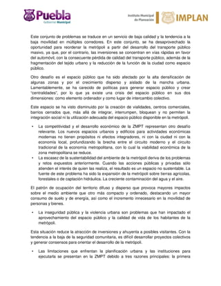 Este conjunto de problemas se traduce en un servicio de baja calidad y la tendencia a la
baja movilidad en múltiples corredores. En este conjunto, se ha desaprovechado la
oportunidad para reordenar la metrópoli a partir del desarrollo del transporte público
masivo, ya que, por el contrario, las inversiones se concentran en vías rápidas en favor
del automóvil, con la consecuente pérdida de calidad del transporte público, además de la
fragmentación del tejido urbano y la reducción de la función de la ciudad como espacio
público.
Otro desafío es el espacio público que ha sido afectado por la alta densificación de
algunas zonas y por el crecimiento disperso y aislado de la mancha urbana.
Lamentablemente, se ha carecido de políticas para generar espacio público y crear
“centralidades”, por lo que ya existe una crisis del espacio público en sus dos
dimensiones: como elemento ordenador y como lugar de intercambio colectivo.
Este espacio se ha visto disminuido por la creación de vialidades, centros comerciales,
barrios cerrados que, más allá de integrar, interrumpen, bloquean y no permiten la
integración social ni la utilización adecuada del espacio público disponible en la metrópoli.
• La competitividad y el desarrollo económico de la ZMPT representan otro desafío
relevante. Los nuevos espacios urbanos y edificios para actividades económicas
modernas no tienen propósitos ni efectos integradores, ni con la ciudad ni con la
economía local, profundizando la brecha entre el circuito moderno y el circuito
tradicional de la economía metropolitana, con lo cual la viabilidad económica de la
zona metropolitana se reduce.
• La escasez de la sustentabilidad del ambiente de la metrópoli deriva de los problemas
y retos expuestos anteriormente. Cuando las acciones públicas y privadas sólo
atienden el interés de quien las realiza, el resultado es un espacio no sustentable. La
fuente de este problema ha sido la expansión de la metrópoli sobre tierras agrícolas,
forestales o de captación hidráulica. La creciente contaminación del agua y el aire.
El patrón de ocupación del territorio difuso y disperso que provoca mayores impactos
sobre el medio ambiente que otro más compacto y ordenado, destacando un mayor
consumo de suelo y de energía, así como el incremento innecesario en la movilidad de
personas y bienes.
• La inseguridad pública y la violencia urbana son problemas que han impactado el
aprovechamiento del espacio público y la calidad de vida de los habitantes de la
metrópoli.
Esta situación reduce la atracción de inversiones y ahuyenta a posibles visitantes. Con la
tendencia a la baja de la seguridad comunitaria, es difícil desarrollar proyectos colectivos
y generar consensos para orientar el desarrollo de la metrópoli.
• Las limitaciones que enfrentan la planificación urbana y las instituciones para
ejecutarla se presentan en la ZMPT debido a tres razones principales: la primera
 