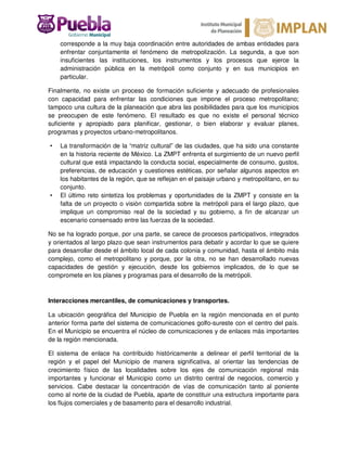 corresponde a la muy baja coordinación entre autoridades de ambas entidades para
enfrentar conjuntamente el fenómeno de metropolización. La segunda, a que son
insuficientes las instituciones, los instrumentos y los procesos que ejerce la
administración pública en la metrópoli como conjunto y en sus municipios en
particular.
Finalmente, no existe un proceso de formación suficiente y adecuado de profesionales
con capacidad para enfrentar las condiciones que impone el proceso metropolitano;
tampoco una cultura de la planeación que abra las posibilidades para que los municipios
se preocupen de este fenómeno. El resultado es que no existe el personal técnico
suficiente y apropiado para planificar, gestionar, o bien elaborar y evaluar planes,
programas y proyectos urbano-metropolitanos.
• La transformación de la “matriz cultural” de las ciudades, que ha sido una constante
en la historia reciente de México. La ZMPT enfrenta el surgimiento de un nuevo perfil
cultural que está impactando la conducta social, especialmente de consumo, gustos,
preferencias, de educación y cuestiones estéticas, por señalar algunos aspectos en
los habitantes de la región, que se reflejan en el paisaje urbano y metropolitano, en su
conjunto.
• El último reto sintetiza los problemas y oportunidades de la ZMPT y consiste en la
falta de un proyecto o visión compartida sobre la metrópoli para el largo plazo, que
implique un compromiso real de la sociedad y su gobierno, a fin de alcanzar un
escenario consensado entre las fuerzas de la sociedad.
No se ha logrado porque, por una parte, se carece de procesos participativos, integrados
y orientados al largo plazo que sean instrumentos para debatir y acordar lo que se quiere
para desarrollar desde el ámbito local de cada colonia y comunidad, hasta el ámbito más
complejo, como el metropolitano y porque, por la otra, no se han desarrollado nuevas
capacidades de gestión y ejecución, desde los gobiernos implicados, de lo que se
compromete en los planes y programas para el desarrollo de la metrópoli.
Interacciones mercantiles, de comunicaciones y transportes.
La ubicación geográfica del Municipio de Puebla en la región mencionada en el punto
anterior forma parte del sistema de comunicaciones golfo-sureste con el centro del país.
En el Municipio se encuentra el núcleo de comunicaciones y de enlaces más importantes
de la región mencionada.
El sistema de enlace ha contribuido históricamente a delinear el perfil territorial de la
región y el papel del Municipio de manera significativa, al orientar las tendencias de
crecimiento físico de las localidades sobre los ejes de comunicación regional más
importantes y funcionar el Municipio como un distrito central de negocios, comercio y
servicios. Cabe destacar la concentración de vías de comunicación tanto al poniente
como al norte de la ciudad de Puebla, aparte de constituir una estructura importante para
los flujos comerciales y de basamento para el desarrollo industrial.
 