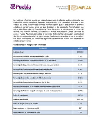 La región de influencia cuenta con tres autopistas, dos de ellas de carácter regional y una
interestatal; cuatro carreteras federales interestatales, dos carreteras federales y una
estatal, así como con diversos caminos intermunicipales que se encuentran en distintos
estados de conservación, entre los que destacan el de Valsequillo-Totimehuacan con
salida a los Municipios de Cuautinchan y Tecali, localizado al suroriente de la ciudad de
Puebla, los caminos Puebla-Xonacatepec y Puebla Resurrección-Canoa ubicados al
norte, y Puebla-Azumiatla con salida al Municipio de Santa Clara Ocoyucan, localizado al
Sur. En conjunto estas vías de comunicación funcionan como enlace entre el Municipio,
sus áreas suburbanas, las cabeceras regionales del Estado de Puebla y las capitales de
estados circunvecinos.
Condiciones de Marginación y Pobreza
INDICADOR VALOR
Población total 1,539,819
Porcentaje de Población analfabeta de 15 años o más 3.50%
Porcentaje de Población sin primaria completa de 15 años o más 10.73%
Porcentaje de Ocupantes en viviendas sin drenaje ni servicio sanitario 0.84%
Porcentaje de Ocupantes en viviendas sin energía eléctrica 0.38%
Porcentaje de Ocupantes en viviendas sin agua entubada 5.42%
Porcentaje de Viviendas con algún nivel de hacinamiento 29.15%
Porcentaje de Ocupantes en viviendas con piso de tierra 2.45%
Porcentaje de Población en localidades con menos de 5 000 habitantes 3.02%
Porcentaje de Población ocupada con ingreso de hasta 2 salarios mínimos 30.70%
Índice de marginación -1.67597
Grado de marginación Muy bajo
Índice de marginación escala 0 a 100 8.735
Lugar que ocupa en el contexto estatal 217
Lugar que ocupa en el contexto nacional 2,380
 