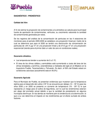 DIAGNÓSTICO - PRONÓSTICO
Calidad del Aire
A fin de estimar la proyección de contaminantes a la atmósfera se calcula para la principal
fuente de aportación de contaminantes, vehículos, su crecimiento valorando la cantidad
de contaminantes generados por estos.
De los registros del análisis de la concentración de partículas en las 4 estaciones de
monitoreo para el período 2005-2009 se establece una proyección lineal por medio de la
cual se determina que para el 2030 se tendrá una disminución de concentración de
partículas de -241.4 µg/ m3
en una proyección lineal y de 27.8 µg/ m3
en una proyección
exponencial (siendo para el primer dato un valor de cero en condiciones reales).
Escenario climático.
• Las temperaturas tienden a aumentar de 2 a 3 °C.
• El área de los climas cálidos y semicálidos está aumentando a costa del área de los
climas templados y semifríos, extendiéndose a mediados del siglo en el Altiplano en la
trayectoria Puebla, Tecamachalco y Tehuacán. Es decir, el 56% del Estado estará en
condiciones calurosas (actualmente está en 45.0%)
Escenario Agrícola
Para el Municipio de Puebla, se presentan evidencias que muestran que la temperatura
óptima para el desarrollo del cultivo (19º C) se encuentra por debajo (14 - 18º C) para los
años 2030 y en 2050 se presenta un aumento de temperatura (18 - 25º C) lo que
representa un riesgo para el cultivo de legumbres, con lo cual los rendimientos estarían
por abajo del promedio actual debido a que la cantidad de precipitación en algunos
municipios disminuye. En los demás se mantiene pero la tendencia es a la disminución, lo
que a su vez determina el impacto en los rendimientos por el efecto sumado de ambos
factores.
 