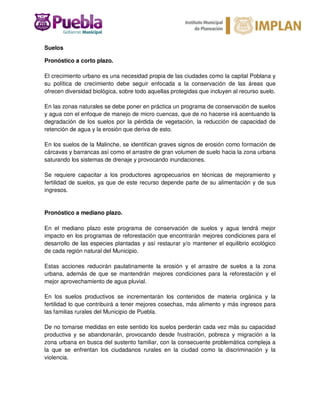 Suelos
Pronóstico a corto plazo.
El crecimiento urbano es una necesidad propia de las ciudades como la capital Poblana y
su política de crecimiento debe seguir enfocada a la conservación de las áreas que
ofrecen diversidad biológica, sobre todo aquellas protegidas que incluyen al recurso suelo.
En las zonas naturales se debe poner en práctica un programa de conservación de suelos
y agua con el enfoque de manejo de micro cuencas, que de no hacerse irá acentuando la
degradación de los suelos por la pérdida de vegetación, la reducción de capacidad de
retención de agua y la erosión que deriva de esto.
En los suelos de la Malinche, se identifican graves signos de erosión como formación de
cárcavas y barrancas así como el arrastre de gran volumen de suelo hacia la zona urbana
saturando los sistemas de drenaje y provocando inundaciones.
Se requiere capacitar a los productores agropecuarios en técnicas de mejoramiento y
fertilidad de suelos, ya que de este recurso depende parte de su alimentación y de sus
ingresos.
Pronóstico a mediano plazo.
En el mediano plazo este programa de conservación de suelos y agua tendrá mejor
impacto en los programas de reforestación que encontrarán mejores condiciones para el
desarrollo de las especies plantadas y así restaurar y/o mantener el equilibrio ecológico
de cada región natural del Municipio.
Estas acciones reducirán paulatinamente la erosión y el arrastre de suelos a la zona
urbana, además de que se mantendrán mejores condiciones para la reforestación y el
mejor aprovechamiento de agua pluvial.
En los suelos productivos se incrementarán los contenidos de materia orgánica y la
fertilidad lo que contribuirá a tener mejores cosechas, más alimento y más ingresos para
las familias rurales del Municipio de Puebla.
De no tomarse medidas en este sentido los suelos perderán cada vez más su capacidad
productiva y se abandonarán, provocando desde frustración, pobreza y migración a la
zona urbana en busca del sustento familiar, con la consecuente problemática compleja a
la que se enfrentan los ciudadanos rurales en la ciudad como la discriminación y la
violencia.
 