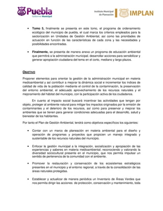 • Tomo 5, finalmente se presenta en este tomo, el programa de ordenamiento
ecológico del municipio de puebla, el cual marca los criterios empleados para la
sectorización en Unidades de Gestión Ambiental, así como las prioridades de
actuación en función de las características de cada zona y las necesidades y
posibilidades encontradas.
• Finalmente, se presenta de manera anexa un programa de educación ambiental
que permitirá a la administración municipal, desarrollar acciones para sensibilizar y
generar apropiación ciudadana del tema en el corto, mediano y largo plazos.
OBJETIVO
Proponer elementos para orientar la gestión de la administración municipal en materia
medioambiental y así contribuir a mejorar la dinámica social e incrementar los índices de
calidad de vida de la población mediante el control de la contaminación, la preservación
del entorno ambiental, el adecuado aprovechamiento de los recursos naturales y el
mejoramiento del hábitat del municipio, con la participación activa de los ciudadanos.
En cuanto al impacto social buscará incentivar las actividades que tengan por
objeto, proteger al ambiente natural para mitigar los impactos originados por la emisión de
contaminantes y el deterioro de los recursos, así como para preservar y mejorar los
ambientes que se tienen para generar condiciones adecuadas para el desarrollo, salud y
bienestar de los habitantes.
Por tanto el Plan de Gestión Ambiental, tendrá como objetivos específicos los siguientes:
• Contar con un marco de planeación en materia ambiental para el diseño y
operación de programas y proyectos que propicien un manejo integrado y
sustentable de los recursos naturales del municipio.
• Enfocar la gestión municipal a la integración, socialización y apropiación de las
experiencias y saberes en materia medioambiental; reconociendo y valorando la
diversidad sociocultural presente en el municipio, que nos permita impulsar un
sentido de pertenencia de la comunidad con el ambiente.
• Promover la restauración y conservación de los ecosistemas estratégicos
presentes en el municipio y el entorno regional, a través de la consolidación de las
áreas naturales protegidas.
• Establecer y actualizar de manera periódica un Inventario de Áreas Verdes que
nos permita dirigir las acciones de protección, conservación y mantenimiento, toda
 