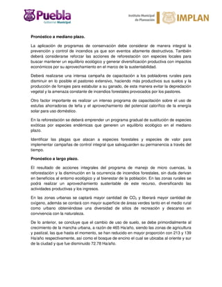Pronóstico a mediano plazo.
La aplicación de programas de conservación debe considerar de manera integral la
prevención y control de incendios ya que son eventos altamente destructivos. También
deberá considerarse reforzar las acciones de reforestación con especies locales para
buscar mantener un equilibrio ecológico y generar diversificación productiva con impactos
económicos por su aprovechamiento en el marco de la sustentabilidad.
Deberá realizarse una intensa campaña de capacitación a los pobladores rurales para
disminuir en lo posible el pastoreo extensivo, haciendo más productivos sus suelos y la
producción de forrajes para estabular a su ganado, de esta manera evitar la depredación
vegetal y la amenaza constante de incendios forestales provocados por los pastores.
Otro factor importante es realizar un intenso programa de capacitación sobre el uso de
estufas ahorradoras de leña y el aprovechamiento del potencial calorífico de la energía
solar para uso doméstico.
En la reforestación se deberá emprender un programa gradual de sustitución de especies
exóticas por especies endémicas que generen un equilibrio ecológico en el mediano
plazo.
Identificar las plagas que atacan a especies forestales y especies de valor para
implementar campañas de control integral que salvaguarden su permanencia a través del
tiempo.
Pronóstico a largo plazo.
El resultado de acciones integrales del programa de manejo de micro cuencas, la
reforestación y la disminución en la ocurrencia de incendios forestales, sin duda derivan
en beneficios al entorno ecológico y al bienestar de la población. En las zonas rurales se
podrá realizar un aprovechamiento sustentable de este recurso, diversificando las
actividades productivas y los ingresos.
En las zonas urbanas se captará mayor cantidad de CO2 y liberará mayor cantidad de
oxígeno, además se contará con mayor superficie de áreas verdes tanto en el medio rural
como urbano obteniéndose una diversidad de sitios de recreación y descanso en
convivencia con la naturaleza.
De lo anterior, se concluye que el cambio de uso de suelo, se debe primordialmente al
crecimiento de la mancha urbana, a razón de 465 Ha/año, siendo las zonas de agricultura
y pastizal, las que hasta el momento, se han reducido en mayor proporción con 213 y 139
Ha/año respectivamente, así como el bosque de encino el cual se ubicaba al oriente y sur
de la ciudad y que fue disminuido 72.78 Ha/año.
 