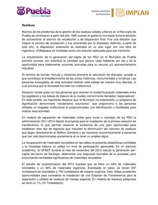 Residuos
Muchos de los problemas de la gestión de los residuos sólidos urbanos en el Municipio de
Puebla se controlaron a partir del año 1995 cuando el gobierno municipal toma la decisión
de concesionar el servicio de recolección y de disposición final. Fue una decisión que
mejoró el servicio de recolección y fue reconocido por la Sociedad. Además, a partir de
este año, la disposición solamente se realizaba en un solo lugar con una obra de
ingeniería. Chiltepeque se mostraba como una solución adecuada para ese momento.
La actualización de la generación per-cápita de los RSU en el Municipio de Puebla
permitió conocer con exactitud la cantidad que genera cada habitante por día y de la
oportunidad para implementar acciones concretas para su recurso y/o aprovechamiento
industrial.
El servicio de barrido manual y mecánico previene la saturación de drenajes, aunado a
que contribuye al embellecimiento de las zonas históricas, monumentales y turísticas. Las
personas encargadas de esta actividad realizan este trabajo de manera muy discreta, lo
cual provoca que la Sociedad los trate con indiferencia.
Situación similar pasa con las personas que recorren la ciudad buscando materiales entre
los papeleros y las bolsas de basura de la ciudad, comúnmente llamados “pepenadores”.
En este sentido, es importante destacar que el Municipio ha emprendido un programa de
dignificación denominado “recolectores voluntarios”, que proporciona a las personas
afiliadas un respaldo institucional al proporcionarles una identificación y facilidades para
realizar esta actividad.
En materia de separación de materiales (útiles para reuso o reciclaje) de los RSU la
administración 2011-2014 diseñó el proyecto para la instalación de la primera estación de
transferencia, lo que permite observar la existencia de una gran oportunidad para
establecer este tipo de espacios que impulsen la disminución del volumen de residuos
que llegan directamente al Relleno Sanitario y así favorecer económicamente a personas
que han sido discriminadas socialmente al no tener un empleo digno.
La recuperación de materiales reciclables en las calles no presenta estadísticas confiables
y la Sociedad todavía no refleja un nivel de participación apreciable. En un ejercicio
académico, la UPAEP durante el mes de noviembre del 2012 calculó la generación per-
cápita del barrio de Santiago, obteniendo una respuesta favorable de la sociedad, pero
encontrando cantidades significativas de materiales reciclables.
El estudio de caracterización del 2010 expresa que se tiene un 34% de materiales
reciclables y un 46% de materiales orgánicos. Expresado en peso, se tienen 547
toneladas/d de reciclables y 740 toneladas/d de materia orgánica. Esto refleja excelentes
oportunidades para considerar la instalación de una Estación de Transferencia para la
separación y utilidad de residuos de manejo especial. En materia de residuos peligrosos
se tiene un 1% (16 Toneladas/d).
 