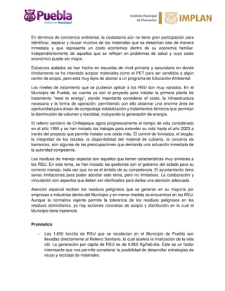 En términos de conciencia ambiental, la ciudadanía aún no tiene gran participación para
identificar, separar y reusar muchos de los materiales que se desechan casi de manera
inmediata y que representa un costo económico dentro de su economía familiar.
Independientemente de aquellos que se reflejan en problemas de salud y cuyo costo
económico puede ser mayor.
Esfuerzos aislados se han hecho en escuelas de nivel primaria y secundaria en donde
tímidamente se ha intentado acopiar materiales como el PET para ser vendidos a algún
centro de acopio, pero está muy lejos de abonar a un programa de Educación Ambiental.
Los niveles de tratamiento que se pudieran aplicar a los RSU son muy variados. En el
Municipio de Puebla, se cuenta ya con el proyecto para instalar la primera planta de
tratamiento “west to energy”, siendo importante considerar el costo, la infraestructura
necesaria y la forma de operación, permitiendo con ello observar una enorme área de
oportunidad para áreas de compostaje estabilización y tratamientos térmicos que permitan
la disminución de volumen y toxicidad, incluyendo la generación de energía.
El relleno sanitario de Chiltepeque agota progresivamente el tiempo de vida considerado
en el año 1995 y se han iniciado los trabajos para extender su vida hasta el año 2023 a
través del proyecto que permite instalar una celda más. El control de lixiviados, el biogás,
la integridad de los taludes, la disponibilidad del material de cubierta, la cercanía de
barrancas, son algunas de las preocupaciones que demanda una actuación inmediata de
la autoridad competente.
Los residuos de manejo especial son aquellos que tienen características muy similares a
los RSU. En este tema, se han iniciado las gestiones con el gobierno del estado para su
correcto manejo, toda vez que no es el ámbito de su competencia. El ayuntamiento tiene
serias limitaciones para poder abordar este tema, pero no limitativos. La colaboración y
vinculación son aspectos que deben ser clarificados para darles una atención adecuada.
Atención especial reciben los residuos peligrosos que se generan en su mayoría por
empresas e industrias dentro del Municipio y en menor medida se encuentran en los RSU.
Aunque la normativa vigente permite la tolerancia de los residuos peligrosos en los
residuos domiciliarios, ya hay acciones concretas de acopio y distribución en la cual el
Municipio tiene injerencia.
Pronóstico
- Las 1,650 ton/día de RSU que se recolectan en el Municipio de Puebla son
llevadas directamente al Relleno Sanitario, lo cual acelera la finalización de la vida
útil. La generación per cápita de RSU es de 0.850 Kg/hab.día. Éste es un factor
interesante que nos permite considerar la posibilidad de desarrollar estrategias de
reuso y reciclaje de materiales.
 