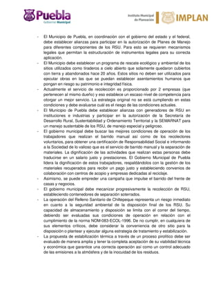 - El Municipio de Puebla, en coordinación con el gobierno del estado y el federal,
debe establecer alianzas para participar en la autorización de Planes de Manejo
para diferentes componentes de los RSU. Para esto se requieren mecanismos
legales que permitan la estructuración de instrumentos legales para su correcta
aplicación.
- El Municipio debe establecer un programa de rescate ecológico y ambiental de los
sitios utilizados como tiraderos a cielo abierto que solamente quedaron cubiertos
con tierra y abandonados hace 20 años. Estos sitios no deben ser utilizados para
ejecutar obras en las que se puedan establecer asentamientos humanos que
pongan en riesgo su patrimonio e integridad física.
- Actualmente el servicio de recolección es proporcionado por 2 empresas (que
pertenecen al mismo dueño) y eso establece un escaso nivel de competencia para
otorgar un mejor servicio. La estrategia original no se está cumpliendo en estas
condiciones y debe evaluarse cuál es el riesgo de las condiciones actuales.
- El Municipio de Puebla debe establecer alianzas con generadores de RSU en
instituciones e industrias y participar en la autorización de la Secretaría de
Desarrollo Rural, Sustentabilidad y Ordenamiento Territorial y la SEMARNAT para
un manejo sustentable de los RSU, de manejo especial y peligroso.
- El gobierno municipal debe buscar las mejores condiciones de operación de los
trabajadores que realizan el barrido manual así como de los recolectores
voluntarios, para obtener una certificación de Responsabilidad Social e informando
a la Sociedad de lo valioso que es el servicio de barrido manual y la separación de
materiales. La dignificación de las actividades que realizan estas personas debe
traducirse en un salario justo y prestaciones. El Gobierno Municipal de Puebla
lidera la dignificación de estos trabajadores, respaldándolos con la gestión de los
materiales recuperados para recibir un pago justo y estableciendo convenios de
colaboración con centros de acopio y empresas dedicadas al reciclaje.
- Asimismo, se puede empreder una campaña que impulse el barrido del frente de
casas y negocios.
- El gobierno municipal debe mecanizar progresivamente la recolección de RSU,
estableciendo contenedores de separación soterrados.
- La operación del Relleno Sanitario de Chiltepeque representa un riesgo inmediato
en cuanto a la seguridad ambiental de la disposición final de los RSU. Su
capacidad de almacenamiento y disposición se limita con el correr del tiempo,
debiendo ser evaluadas sus condiciones de operación en relación con el
cumplimiento de la norma NOM-083-ECOL-1996. De no cumplir, en cualquiera de
sus elementos críticos, debe considerar la conveniencia de otro sitio para la
disposición o plantear y ejecutar alguna estrategia de tratamiento y estabilización.
- La propuesta de estabilización térmica a través de un proceso pirolítico debe ser
evaluado de manera amplia y tener la completa aceptación de su viabilidad técnica
y económica que garantice una correcta operación así como un control adecuado
de las emisiones a la atmósfera y de la inocuidad de los residuos.
 