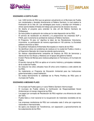 ESCENARIO A CORTO PLAZO
- Las 1,650 ton/día de RSU que se generan actualmente en el Municipio de Puebla
son recolectadas y llevadas directamente al Relleno Sanitario, lo cual acelera la
finalización de la vida útil. Las estrategias para reuso y reciclaje son limitadas y
ofrece oportunidades limitadas de trabajo para personas de escasos recursos.
- Se diseña el proyecto para extender la vida util del Relleno Sanitario de
Chiltepeque.
- Se hace público la aplicación de multas por la mala disposición de los RSU.
- El servicio de recolección es eficiente y lo proporcionan las empresas SUP y
PASA, pero incrementa la cantidad de residuos al Relleno Sanitario.
- El Programa “Al piso no” dignifica la labor de los Recolectores Voluntarios,
incrementa su participación de manera organizada en 100 colonias. La Sociedad
poblana reconoce su labor.
- Se publican Indicadores Ambientales Municipales en materia de los RSU.
- Se identifican sitios con problemas de residuos en la ciudad de Puebla a través y
el Organismo Operador de Limpia las atiende oportunamente.
- Se realizan esporádicamente campañas de limpieza de RSU de barrancas y
riberas de los ríos Atoyac y Alseseca con el apoyo del gobierno federal.
- Existen Planes de Manejo para residuos peligrosos en Farmacias y el municipio de
Puebla.
- El barrido manual de RSU se aplica en el centro histórico y principales vialidades
de la ciudad de Puebla.
- Se restauran los sitios utilizados hace 20 años como tiraderos a cielo abierto de
los RSU.
- Se implementa un Programa de Educación Ambiental para las Instituciones
gubernamentales y casas-habitación.
- Se evalúa técnicamente la viabilidad de la Planta Pirolítica de RSU para el
municipio de Puebla.
ESCENARIO A MEDIANO PLAZO
- El municipio de Puebla opera un nuevo Relleno Sanitario Intermunicipal.
- El municipio de Puebla obtiene la Certificación de Responsabilidad Social
Ambiental por el manejo integral de los RSU.
- Los pagos por concepto de Recolección de RSU registran una eficiencia de cobro
del 100%.
- Puebla lidera a nivel nacional en la recuperación de materiales reciclables de los
RSU.
- Las empresas recolectoras de RSU son evaluadas cada 2 años por organismos
nacionales e internacionales.
- Se opera una Estación de Transferencia, con separación y aprovechamiento de
los subproductos de los RSU.
 
