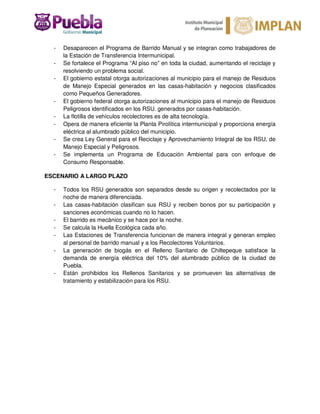 - Desaparecen el Programa de Barrido Manual y se integran como trabajadores de
la Estación de Transferencia Intermunicipal.
- Se fortalece el Programa “Al piso no” en toda la ciudad, aumentando el reciclaje y
resolviendo un problema social.
- El gobierno estatal otorga autorizaciones al municipio para el manejo de Residuos
de Manejo Especial generados en las casas-habitación y negocios clasificados
como Pequeños Generadores.
- El gobierno federal otorga autorizaciones al municipio para el manejo de Residuos
Peligrosos identificados en los RSU. generados por casas-habitación.
- La flotilla de vehículos recolectores es de alta tecnología.
- Opera de manera eficiente la Planta Pirolítica intermunicipal y proporciona energía
eléctrica al alumbrado público del municipio.
- Se crea Ley General para el Reciclaje y Aprovechamiento Integral de los RSU, de
Manejo Especial y Peligrosos.
- Se implementa un Programa de Educación Ambiental para con enfoque de
Consumo Responsable.
ESCENARIO A LARGO PLAZO
- Todos los RSU generados son separados desde su origen y recolectados por la
noche de manera diferenciada.
- Las casas-habitación clasifican sus RSU y reciben bonos por su participación y
sanciones económicas cuando no lo hacen.
- El barrido es mecánico y se hace por la noche.
- Se calcula la Huella Ecológica cada año.
- Las Estaciones de Transferencia funcionan de manera integral y generan empleo
al personal de barrido manual y a los Recolectores Voluntarios.
- La generación de biogás en el Relleno Sanitario de Chiltepeque satisface la
demanda de energía eléctrica del 10% del alumbrado público de la ciudad de
Puebla.
- Están prohibidos los Rellenos Sanitarios y se promueven las alternativas de
tratamiento y estabilización para los RSU.
 