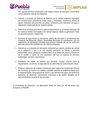 vez, que los servicios ambientales y de imagen urbana, se relacionan íntimamente
con la calidad de vida de los habitantes.
• Prevenir y controlar, los factores de deterioro de la calidad ambiental originados
por contaminación atmosférica (ruido, olores y emisiones), vertimiento directo de
aguas residuales (provenientes del sector doméstico), uso ineficiente del agua y
disposición inadecuada de los residuos sólidos.
• Determinar acciones para llevar a cabo el mejoramiento en el manejo adecuado de
los residuos sólidos municipales y de manejo especial, desde su generación hasta
su aprovechamiento y disposición.
• Promover el seguimiento al crecimiento urbano del Municipio y cumplimiento del
Programa de Desarrollo Urbano Sustentable Municipal en coordinación con los
organismos de planeación previstos para generar modelos de uso de suelo que
permitan reducir los conflictos que por este se presentan.
• Estructurar un programa de Educación Ambiental que genere cambios de actitud
en la población y que a su vez, permita posicionar los bienes y servicios
ambientales, como elementos fundamentales en el desarrollo social y económico
de la ciudad, a través de una valoración real que se exprese en términos
ambientales, sociales y económicos.
• Establecer las bases de análisis que permitan manejar criterios para la
regularización, el control y la seguridad de los elementos de contaminación visual.
• Proponer elementos de análisis y evaluación para mejorar las condiciones hídricas
del municipio, en cuanto a la calidad y cantidad; además de establecer bases para
la implementación del programa de ahorro y uso eficiente del agua, que permita la
aplicación de diferentes instrumentos financieros y de gestión basados en el
aprovechamiento racional de los recursos.
A continuación se presentan una descripción breve de cada uno de los tomos que
componen al PGAMP.
 