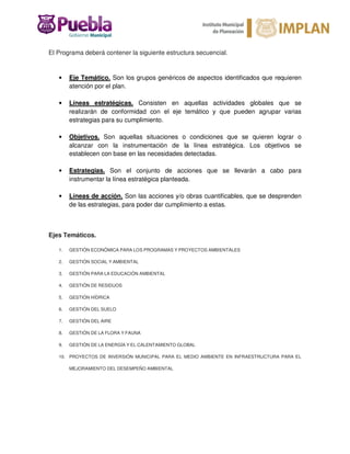 El Programa deberá contener la siguiente estructura secuencial.
• Eje Temático. Son los grupos genéricos de aspectos identificados que requieren
atención por el plan.
• Líneas estratégicas. Consisten en aquellas actividades globales que se
realizarán de conformidad con el eje temático y que pueden agrupar varias
estrategias para su cumplimiento.
• Objetivos. Son aquellas situaciones o condiciones que se quieren lograr o
alcanzar con la instrumentación de la línea estratégica. Los objetivos se
establecen con base en las necesidades detectadas.
• Estrategias. Son el conjunto de acciones que se llevarán a cabo para
instrumentar la línea estratégica planteada.
• Líneas de acción. Son las acciones y/o obras cuantificables, que se desprenden
de las estrategias, para poder dar cumplimiento a estas.
Ejes Temáticos.
1. GESTIÓN ECONÓMICA PARA LOS PROGRAMAS Y PROYECTOS AMBIENTALES
2. GESTIÓN SOCIAL Y AMBIENTAL
3. GESTIÓN PARA LA EDUCACIÓN AMBIENTAL
4. GESTIÓN DE RESIDUOS
5. GESTIÓN HÍDRICA
6. GESTIÓN DEL SUELO
7. GESTIÓN DEL AIRE
8. GESTIÓN DE LA FLORA Y FAUNA
9. GESTIÓN DE LA ENERGÍA Y EL CALENTAMIENTO GLOBAL
10. PROYECTOS DE INVERSIÓN MUNICIPAL PARA EL MEDIO AMBIENTE EN INFRAESTRUCTURA PARA EL
MEJORAMIENTO DEL DESEMPEÑO AMBIENTAL
 