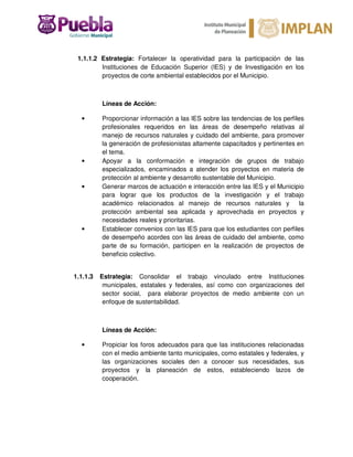 1.1.1.2 Estrategia: Fortalecer la operatividad para la participación de las
Instituciones de Educación Superior (IES) y de Investigación en los
proyectos de corte ambiental establecidos por el Municipio.
Líneas de Acción:
• Proporcionar información a las IES sobre las tendencias de los perfiles
profesionales requeridos en las áreas de desempeño relativas al
manejo de recursos naturales y cuidado del ambiente, para promover
la generación de profesionistas altamente capacitados y pertinentes en
el tema.
• Apoyar a la conformación e integración de grupos de trabajo
especializados, encaminados a atender los proyectos en materia de
protección al ambiente y desarrollo sustentable del Municipio.
• Generar marcos de actuación e interacción entre las IES y el Municipio
para lograr que los productos de la investigación y el trabajo
académico relacionados al manejo de recursos naturales y la
protección ambiental sea aplicada y aprovechada en proyectos y
necesidades reales y prioritarias.
• Establecer convenios con las IES para que los estudiantes con perfiles
de desempeño acordes con las áreas de cuidado del ambiente, como
parte de su formación, participen en la realización de proyectos de
beneficio colectivo.
1.1.1.3 Estrategia: Consolidar el trabajo vinculado entre Instituciones
municipales, estatales y federales, así como con organizaciones del
sector social, para elaborar proyectos de medio ambiente con un
enfoque de sustentabilidad.
Líneas de Acción:
• Propiciar los foros adecuados para que las instituciones relacionadas
con el medio ambiente tanto municipales, como estatales y federales, y
las organizaciones sociales den a conocer sus necesidades, sus
proyectos y la planeación de estos, estableciendo lazos de
cooperación.
 