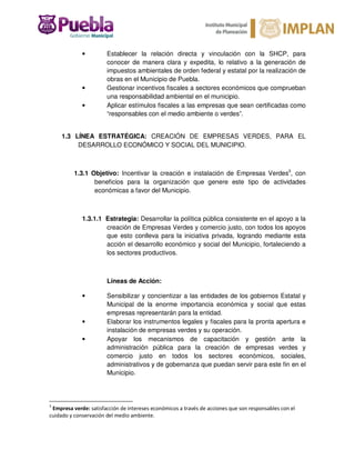 • Establecer la relación directa y vinculación con la SHCP, para
conocer de manera clara y expedita, lo relativo a la generación de
impuestos ambientales de orden federal y estatal por la realización de
obras en el Municipio de Puebla.
• Gestionar incentivos fiscales a sectores económicos que comprueban
una responsabilidad ambiental en el municipio.
• Aplicar estímulos fiscales a las empresas que sean certificadas como
“responsables con el medio ambiente o verdes”.
1.3 LÍNEA ESTRATÉGICA: CREACIÓN DE EMPRESAS VERDES, PARA EL
DESARROLLO ECONÓMICO Y SOCIAL DEL MUNICIPIO.
1.3.1 Objetivo: Incentivar la creación e instalación de Empresas Verdes3
, con
beneficios para la organización que genere este tipo de actividades
económicas a favor del Municipio.
1.3.1.1 Estrategia: Desarrollar la política pública consistente en el apoyo a la
creación de Empresas Verdes y comercio justo, con todos los apoyos
que esto conlleva para la iniciativa privada, logrando mediante esta
acción el desarrollo económico y social del Municipio, fortaleciendo a
los sectores productivos.
Líneas de Acción:
• Sensibilizar y concientizar a las entidades de los gobiernos Estatal y
Municipal de la enorme importancia económica y social que estas
empresas representarán para la entidad.
• Elaborar los instrumentos legales y fiscales para la pronta apertura e
instalación de empresas verdes y su operación.
• Apoyar los mecanismos de capacitación y gestión ante la
administración pública para la creación de empresas verdes y
comercio justo en todos los sectores económicos, sociales,
administrativos y de gobernanza que puedan servir para este fin en el
Municipio.
3
Empresa verde: satisfacción de intereses económicos a través de acciones que son responsables con el
cuidado y conservación del medio ambiente.
 