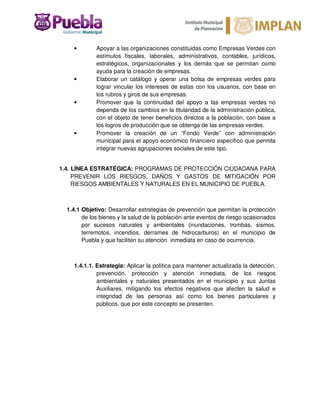 • Apoyar a las organizaciones constituidas como Empresas Verdes con
estímulos fiscales, laborales, administrativos, contables, jurídicos,
estratégicos, organizacionales y los demás que se permitan como
ayuda para la creación de empresas.
• Elaborar un catálogo y operar una bolsa de empresas verdes para
lograr vincular los intereses de estas con los usuarios, con base en
los rubros y giros de sus empresas.
• Promover que la continuidad del apoyo a las empresas verdes no
dependa de los cambios en la titularidad de la administración pública,
con el objeto de tener beneficios directos a la población, con base a
los logros de producción que se obtenga de las empresas verdes.
• Promover la creación de un “Fondo Verde” con administración
municipal para el apoyo económico financiero específico que permita
integrar nuevas agrupaciones sociales de este tipo.
1.4. LÍNEA ESTRATÉGICA: PROGRAMAS DE PROTECCIÓN CIUDADANA PARA
PREVENIR LOS RIESGOS, DAÑOS Y GASTOS DE MITIGACIÓN POR
RIESGOS AMBIENTALES Y NATURALES EN EL MUNICIPIO DE PUEBLA.
1.4.1 Objetivo: Desarrollar estrategias de prevención que permitan la protección
de los bienes y la salud de la población ante eventos de riesgo ocasionados
por sucesos naturales y ambientales (inundaciones, trombas, sismos,
terremotos, incendios, derrames de hidrocarburos) en el municipio de
Puebla y que faciliten su atención inmediata en caso de ocurrencia.
1.4.1.1. Estrategia: Aplicar la política para mantener actualizada la detección,
prevención, protección y atención inmediata, de los riesgos
ambientales y naturales presentados en el municipio y sus Juntas
Auxiliares, mitigando los efectos negativos que afecten la salud e
integridad de las personas así como los bienes particulares y
públicos, que por este concepto se presenten.
 