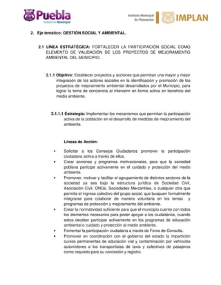 2. Eje temático: GESTIÓN SOCIAL Y AMBIENTAL.
2.1 LÍNEA ESTRATÉGICA: FORTALECER LA PARTICIPACIÓN SOCIAL COMO
ELEMENTO DE VALIDACIÓN DE LOS PROYECTOS DE MEJORAMIENTO
AMBIENTAL DEL MUNICIPIO.
2.1.1 Objetivo: Establecer proyectos y acciones que permitan una mayor y mejor
integración de los actores sociales en la identificación y promoción de los
proyectos de mejoramiento ambiental desarrollados por el Municipio, para
lograr la toma de conciencia al intervenir en forma activa en beneficio del
medio ambiente.
2.1.1.1 Estrategia: Implementar los mecanismos que permitan la participación
activa de la población en el desarrollo de medidas de mejoramiento del
ambiente.
Líneas de Acción:
• Solicitar a los Consejos Ciudadanos promover la participación
ciudadana activa a través de ellos.
• Crear acciones y programas motivacionales, para que la sociedad
poblana participe activamente en el cuidado y protección del medio
ambiente.
• Promover, motivar y facilitar el agrupamiento de distintos sectores de la
sociedad ya sea bajo la estructura jurídica de Sociedad Civil,
Asociación Civil, ONGs, Sociedades Mercantiles, o cualquier otra que
permita el ingreso colectivo del grupo social, que busquen formalmente
integrarse para colaborar de manera voluntaria en los temas y
programas de protección y mejoramiento del ambiente.
• Crear la normatividad suficiente para que el municipio cuente con todos
los elementos necesarios para poder apoyar a los ciudadanos, cuando
estos decidan participar activamente en los programas de educación
ambiental o cuidado y protección al medio ambiente.
• Fomentar la participación ciudadana a través de Foros de Consulta.
• Promover en coordinación con el gobierno del estado la impartición
cursos permanentes de educación vial y contaminación por vehículos
automotores a los transportistas de taxis y colectivos de pasajeros
como requisito para su concesión y registro.
 