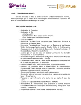 Tomo I. Fundamentación Jurídica
En este apartado, se trata lo relativo al marco jurídico internacional, nacional,
estatal y municipal que da certeza de la actuación para la implementación y operación del
Plan de Gestión Ambiental del Municipio de Puebla.
Marco Jurídico Internacional.
Declaración de Estocolmo
Declaración de Río
a) La Agenda XXI
b) La Convención Marco sobre el Cambio Climático
c) El Convenio sobre la diversidad Biológica
Protocolo de Kyoto
Decreto de Promulgación de los Acuerdos de Cooperación Ambiental y
Laboral con América del Norte.
Decreto de Promulgación del Acuerdo entre el Gobierno de los Estados
Unidos Mexicanos y el gobierno de los Estados Unidos de América, sobre
el establecimiento de la Comisión de Cooperación Ecológica Fronteriza y el
Banco de Desarrollo de América del Norte.
Acuerdo por el que se crea con carácter permanente la Comisión
Intersecretarial de Cambio Climático.
Decreto Promulgatorio del Protocolo de Kyoto de la Convención Marco de
las Naciones Unidas sobre Cambio Climático.
Convenio de Basilea sobre el Control de los Movimientos Transfronterizos
de los desechos peligrosos y su eliminación.
Convenio de Estocolmo, sobre contaminantes orgánicos persistentes.
Convenio de Rotterdam sobre el Procedimiento de Consentimiento
Fundamentado Previo aplicable a ciertos plaguicidas y productos químicos
peligrosos, objeto de comercio internacional.
Convenio de Viena para la protección de la capa de ozono.
Convención sobre el comercio internacional de especies amenazadas de
fauna y flora silvestres.
Protocolo de Montreal relativo a las sustancias que agotan la capa de
ozono.
Acuerdo de Cooperación Ambiental de América del Norte.
Memorándum de entendimiento para establecer el Comité Trilateral
Canadá-México-Estados Unidos para la conservación y manejo de la Vida
Silvestre y Ecosistemas.
Programa de Naciones Unidas para el Medio Ambiente (PNUMA).
 