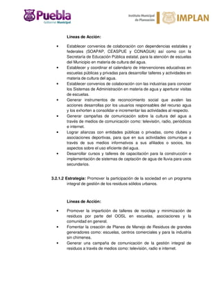 Líneas de Acción:
• Establecer convenios de colaboración con dependencias estatales y
federales (SOAPAP, CEASPUE y CONAGUA) así como con la
Secretaría de Educación Pública estatal, para la atención de escuelas
del Municipio en materia de cultura del agua.
• Establecer y coordinar el calendario de intervenciones educativas en
escuelas públicas y privadas para desarrollar talleres y actividades en
materia de cultura del agua.
• Establecer convenios de colaboración con las industrias para conocer
los Sistemas de Administración en materia de agua y aperturar visitas
de escuelas.
• Generar instrumentos de reconocimiento social que avalen las
acciones desarrollas por los usuarios responsables del recurso agua
y los exhorten a consolidar e incrementar las actividades al respecto.
• Generar campañas de comunicación sobre la cultura del agua a
través de medios de comunicación como: televisión, radio, periódicos
e internet.
• Lograr alianzas con entidades públicas o privadas, como clubes y
asociaciones deportivas, para que en sus actividades comunique a
través de sus medios informativos a sus afiliados o socios, los
aspectos sobre el uso eficiente del agua.
• Desarrollar cursos y talleres de capacitación para la construcción e
implementación de sistemas de captación de agua de lluvia para usos
secundarios.
3.2.1.2 Estrategia: Promover la participación de la sociedad en un programa
integral de gestión de los residuos sólidos urbanos.
Líneas de Acción:
• Promover la impartición de talleres de reciclaje y minimización de
residuos por parte del OOSL en escuelas, asociaciones y la
comunidad en general.
• Fomentar la creación de Planes de Manejo de Residuos de grandes
generadores como: escuelas, centros comerciales y para la industria
sin chimenea.
• Generar una campaña de comunicación de la gestión integral de
residuos a través de medios como: televisión, radio e internet.
 
