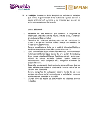 3.2.1.3 Estrategia: Elaboración de un Programa de Información Ambiental
que permita la participación de la ciudadanía y pueda conocer el
estado ambiental del Municipio y los impactos que generan las
acciones que realizamos diariamente.
Líneas de Acción:
• Establecer los ejes temáticos que contendrá el Programa de
Información Ambiental: entorno natural, entorno social, económico,
productivo y jurídico-normativo.
• Determinar los contenidos que integrarán cada eje con información
pública a la que los usuarios puedan acceder sin necesidad de
realizar solicitudes formales.
• Generar una plataforma digital vía el portal de internet del Gobierno
Municipal para poner en línea el Programa de información.
• Dar a conocer la situación ambiental del Municipio principalmente en
materia de: calidad del agua, calidad del aire, gestión de residuos y
áreas verdes a través del Plan de Gestión Ambiental y acciones en
materia de cultura ambiental (talleres, cursos, recorridos,
reforestaciones, foros, congresos, etc.), incluyendo actividades de
otras instituciones.
• Desarrollar una estrategia de comunicación social, utilizando diversas
redes sociales para establecer una línea de contacto directa con los
usuarios de la plataforma.
• Generar campañas de participación social a través de las redes
sociales, para fomentar la intervención de la sociedad en proyectos
ambientales que beneficien al Municipio.
• Difundir entre los medios de comunicación las acciones exitosas
realizadas.
 