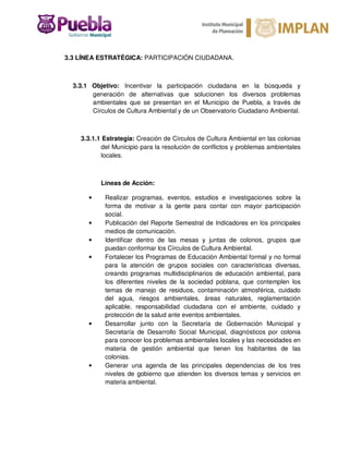 3.3 LÍNEA ESTRATÉGICA: PARTICIPACIÓN CIUDADANA.
3.3.1 Objetivo: Incentivar la participación ciudadana en la búsqueda y
generación de alternativas que solucionen los diversos problemas
ambientales que se presentan en el Municipio de Puebla, a través de
Círculos de Cultura Ambiental y de un Observatorio Ciudadano Ambiental.
3.3.1.1 Estrategia: Creación de Círculos de Cultura Ambiental en las colonias
del Municipio para la resolución de conflictos y problemas ambientales
locales.
Líneas de Acción:
• Realizar programas, eventos, estudios e investigaciones sobre la
forma de motivar a la gente para contar con mayor participación
social.
• Publicación del Reporte Semestral de Indicadores en los principales
medios de comunicación.
• Identificar dentro de las mesas y juntas de colonos, grupos que
puedan conformar los Círculos de Cultura Ambiental.
• Fortalecer los Programas de Educación Ambiental formal y no formal
para la atención de grupos sociales con características diversas,
creando programas multidisciplinarios de educación ambiental, para
los diferentes niveles de la sociedad poblana, que contemplen los
temas de manejo de residuos, contaminación atmosférica, cuidado
del agua, riesgos ambientales, áreas naturales, reglamentación
aplicable, responsabilidad ciudadana con el ambiente, cuidado y
protección de la salud ante eventos ambientales.
• Desarrollar junto con la Secretaría de Gobernación Municipal y
Secretaría de Desarrollo Social Municipal, diagnósticos por colonia
para conocer los problemas ambientales locales y las necesidades en
materia de gestión ambiental que tienen los habitantes de las
colonias.
• Generar una agenda de las principales dependencias de los tres
niveles de gobierno que atienden los diversos temas y servicios en
materia ambiental.
 