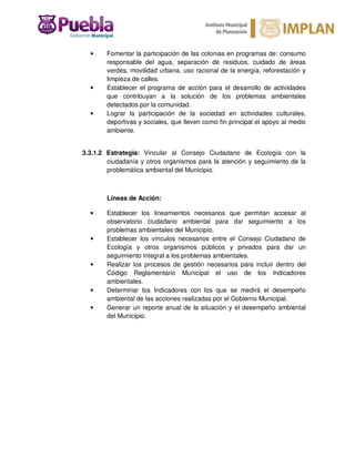 • Fomentar la participación de las colonias en programas de: consumo
responsable del agua, separación de residuos, cuidado de áreas
verdes, movilidad urbana, uso racional de la energía, reforestación y
limpieza de calles.
• Establecer el programa de acción para el desarrollo de actividades
que contribuyan a la solución de los problemas ambientales
detectados por la comunidad.
• Lograr la participación de la sociedad en actividades culturales,
deportivas y sociales, que lleven como fin principal el apoyo al medio
ambiente.
3.3.1.2 Estrategia: Vincular al Consejo Ciudadano de Ecología con la
ciudadanía y otros organismos para la atención y seguimiento de la
problemática ambiental del Municipio.
Líneas de Acción:
• Establecer los lineamientos necesarios que permitan accesar al
observatorio ciudadano ambiental para dar seguimiento a los
problemas ambientales del Municipio.
• Establecer los vínculos necesarios entre el Consejo Ciudadano de
Ecología y otros organismos públicos y privados para dar un
seguimiento integral a los problemas ambientales.
• Realizar los procesos de gestión necesarios para incluir dentro del
Código Reglamentario Municipal el uso de los Indicadores
ambientales.
• Determinar los Indicadores con los que se medirá el desempeño
ambiental de las acciones realizadas por el Gobierno Municipal.
• Generar un reporte anual de la situación y el desempeño ambiental
del Municipio.
 