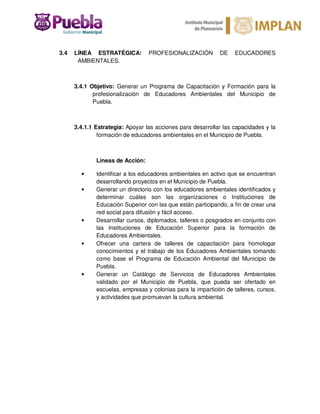 3.4 LÍNEA ESTRATÉGICA: PROFESIONALIZACIÓN DE EDUCADORES
AMBIENTALES.
3.4.1 Objetivo: Generar un Programa de Capacitación y Formación para la
profesionalización de Educadores Ambientales del Municipio de
Puebla.
3.4.1.1 Estrategia: Apoyar las acciones para desarrollar las capacidades y la
formación de educadores ambientales en el Municipio de Puebla.
Líneas de Acción:
• Identificar a los educadores ambientales en activo que se encuentran
desarrollando proyectos en el Municipio de Puebla.
• Generar un directorio con los educadores ambientales identificados y
determinar cuáles son las organizaciones o Instituciones de
Educación Superior con las que están participando, a fin de crear una
red social para difusión y fácil acceso.
• Desarrollar cursos, diplomados, talleres o posgrados en conjunto con
las Instituciones de Educación Superior para la formación de
Educadores Ambientales.
• Ofrecer una cartera de talleres de capacitación para homologar
conocimientos y el trabajo de los Educadores Ambientales tomando
como base el Programa de Educación Ambiental del Municipio de
Puebla.
• Generar un Catálogo de Servicios de Educadores Ambientales
validado por el Municipio de Puebla, que pueda ser ofertado en
escuelas, empresas y colonias para la impartición de talleres, cursos,
y actividades que promuevan la cultura ambiental.
 