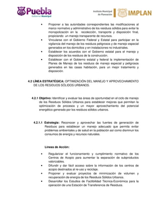 • Proponer a las autoridades correspondientes las modificaciones al
marco normativo y administrativo de los residuos sólidos para evitar la
monopolización en la recolección, transporte y disposición final,
propiciando un manejo transparente de recursos.
• Vincularse con el Gobierno Federal y Estatal para participar en la
vigilancia del manejo de los residuos peligrosos y de manejo especial
generados en los domicilios y en instalaciones no industriales.
• Establecer los acuerdos con el Gobierno estatal para el manejo y
disposición de los residuos de la construcción.
• Establecer con el Gobierno estatal y federal la implementación de
Planes de Manejo de los residuos de manejo especial y peligrosos
generados en las casas habitación, para un mejor tratamiento y
disposición.
4.2 LÍNEA ESTRATÉGICA: OPTIMIZACIÓN DEL MANEJO Y APROVECHAMIENTO
DE LOS RESIDUOS SÓLIDOS URBANOS.
4.2.1 Objetivo: Identificar y evaluar las áreas de oportunidad en el ciclo de manejo
de los Residuos Sólidos Urbanos para establecer mejoras que permitan la
optimización de procesos y un mayor aprovechamiento del potencial
energético generado por los residuos sólidos urbanos.
4.2.1.1 Estrategia: Reconocer y aprovechar las fuentes de generación de
Residuos para establecer un manejo adecuado que permita evitar
problemas ambientales y de salud en la población así como disminuir los
consumos de energía y recursos naturales.
Líneas de Acción:
• Regularizar el funcionamiento y cumplimiento normativo de los
Centros de Acopio para aumentar la separación de subproductos
valorizables.
• Difundir y dar fácil acceso sobre la información de los centros de
acopio destinados al re-uso y reciclaje.
• Proponer y evaluar proyectos de minimización de volumen y
recuperación de energía de los Residuos Sólidos Urbanos.
• Desarrollar los Estudios de Factibilidad Técnica-Económica para la
operación de una Estación de Transferencia de Residuos.
 