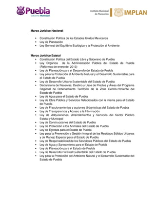 Marco Jurídico Nacional
Constitución Política de los Estados Unidos Mexicanos
Ley de Planeación
Ley General del Equilibrio Ecológico y la Protección al Ambiente
Marco Jurídico Estatal
Constitución Política del Estado Libre y Soberano de Puebla
Ley Orgánica de la Administración Pública del Estado de Puebla
(Reformas de enero de 2013)
Ley de Planeación para el Desarrollo del Estado de Puebla
Ley para la Protección al Ambiente Natural y el Desarrollo Sustentable para
el Estado de Puebla
Ley de Desarrollo Urbano Sustentable del Estado de Puebla
Declaratoria de Reservas, Destino y Usos de Predios y Áreas del Programa
Regional de Ordenamiento Territorial de la Zona Centro-Poniente del
Estado de Puebla
Ley de Agua para el Estado de Puebla
Ley de Obra Pública y Servicios Relacionados con la misma para el Estado
de Puebla
Ley de Fraccionamientos y acciones Urbanísticas del Estado de Puebla
Ley de Transparencia y Acceso a la Información
Ley de Adquisiciones, Arrendamientos y Servicios del Sector Público
Estatal y Municipal
Ley de Construcciones del Estado de Puebla
Ley de Protección a los Animales del Estado de Puebla
Ley de Egresos para el Estado de Puebla
Ley para la Prevención y Gestión Integral de los Residuos Sólidos Urbanos
y de Manejo Especial para el Estado de Puebla
Ley de Responsabilidad de los Servidores Públicos del Estado de Puebla
Ley de Agua y Saneamiento para el Estado de Puebla
Ley de Planeación para el Estado de Puebla
Ley de Desarrollo Forestal Sustentable del Estado de Puebla
Ley para la Protección del Ambiente Natural y el Desarrollo Sustentable del
Estado de Puebla
 