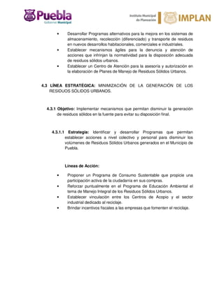 • Desarrollar Programas alternativos para la mejora en los sistemas de
almacenamiento, recolección (diferenciado) y transporte de residuos
en nuevos desarrollos habitacionales, comerciales e industriales.
• Establecer mecanismos ágiles para la denuncia y atención de
acciones que infrinjan la normatividad para la disposición adecuada
de residuos sólidos urbanos.
• Establecer un Centro de Atención para la asesoría y autorización en
la elaboración de Planes de Manejo de Residuos Sólidos Urbanos.
4.3 LÍNEA ESTRATÉGICA: MINIMIZACIÓN DE LA GENERACIÓN DE LOS
RESIDUOS SÓLIDOS URBANOS.
4.3.1 Objetivo: Implementar mecanismos que permitan disminuir la generación
de residuos sólidos en la fuente para evitar su disposición final.
4.3.1.1 Estrategia: Identificar y desarrollar Programas que permitan
establecer acciones a nivel colectivo y personal para disminuir los
volúmenes de Residuos Sólidos Urbanos generados en el Municipio de
Puebla.
Líneas de Acción:
• Proponer un Programa de Consumo Sustentable que propicie una
participación activa de la ciudadanía en sus compras.
• Reforzar puntualmente en el Programa de Educación Ambiental el
tema de Manejo Integral de los Residuos Sólidos Urbanos.
• Establecer vinculación entre los Centros de Acopio y el sector
industrial dedicado al reciclaje.
• Brindar incentivos fiscales a las empresas que fomenten el reciclaje.
 
