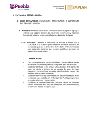 5. Eje Temático: GESTIÓN HÍDRICA.
5.1 LÍNEA ESTRATÉGICA: PREVENCIÓN, CONSERVACIÓN E INCREMENTO
DEL RECURSO HÍDRICO.
5.1.1 Objetivo: Identificar y evaluar las condiciones de los cuerpos de agua y su
entorno para proponer acciones de prevención, conservación y mejora de
los mismos, así como el aumento del volumen disponible de líquido.
5.1.1.1 Estrategia: Gestionar la realización de estudios y análisis con la
CONAGUA y el SOAPAP para determinar el estado actual de los
cuerpos de agua que se encuentran dentro de los límites municipales,
para desarrollar acciones que permitan establecer proyectos de
prevención y conservación.
Líneas de Acción:
• Elaborar conjuntamente con las autoridades Estatales y Federales los
estudios de calidad del agua en los cuerpos de agua del Municipio.
• Establecer con base en los análisis y la evaluación de la calidad del
agua, los tramos o sectores de los cuerpos de agua, de mayor
impacto por disminución de su calidad, identificando las causas y las
acciones para recuperar su calidad.
• Establecer convenios de colaboración con los administradores de los
cuerpos de agua ubicados en el Municipio de Puebla para promover
su recuperación, uso y conservación.
• Consolidar la implementación del Programa Parcial de Desarrollo
Urbano Sustentable de la zona de “Valsequillo” para la recuperación y
conservación de este cuerpo de agua.
 