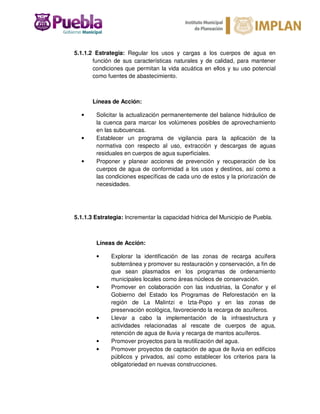 5.1.1.2 Estrategia: Regular los usos y cargas a los cuerpos de agua en
función de sus características naturales y de calidad, para mantener
condiciones que permitan la vida acuática en ellos y su uso potencial
como fuentes de abastecimiento.
Líneas de Acción:
• Solicitar la actualización permanentemente del balance hidráulico de
la cuenca para marcar los volúmenes posibles de aprovechamiento
en las subcuencas.
• Establecer un programa de vigilancia para la aplicación de la
normativa con respecto al uso, extracción y descargas de aguas
residuales en cuerpos de agua superficiales.
• Proponer y planear acciones de prevención y recuperación de los
cuerpos de agua de conformidad a los usos y destinos, así como a
las condiciones específicas de cada uno de estos y la priorización de
necesidades.
5.1.1.3 Estrategia: Incrementar la capacidad hídrica del Municipio de Puebla.
Líneas de Acción:
• Explorar la identificación de las zonas de recarga acuífera
subterránea y promover su restauración y conservación, a fin de
que sean plasmados en los programas de ordenamiento
municipales locales como áreas núcleos de conservación.
• Promover en colaboración con las industrias, la Conafor y el
Gobierno del Estado los Programas de Reforestación en la
región de La Malintzi e Izta-Popo y en las zonas de
preservación ecológica, favoreciendo la recarga de acuíferos.
• Llevar a cabo la implementación de la infraestructura y
actividades relacionadas al rescate de cuerpos de agua,
retención de agua de lluvia y recarga de mantos acuíferos.
• Promover proyectos para la reutilización del agua.
• Promover proyectos de captación de agua de lluvia en edificios
públicos y privados, así como establecer los criterios para la
obligatoriedad en nuevas construcciones.
 