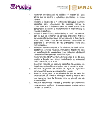 • Promover proyectos para la captación y filtración de agua
pluvial que se destine a actividades domésticas en zonas
rurales.
• Proponer la creación de un “Fondo Verde” con apoyo financiero
específico para reforestación de especies nativas, la
conservación y recuperación de áreas verdes que favorezcan la
conservación del suelo, el mantenimiento de microclimas y la
recarga de acuíferos.
• Establecer alianzas con los Municipios y el Estado de Tlaxcala,
con los que se comparten los servicios ambientales hídricos
para desarrollar programas de conservación de la flora, fauna,
suelo, agua, clima y otros recursos naturales, considerando el
desarrollo y crecimiento de las poblaciones hacia una
metropolización.
• Promover acciones dirigidas a los diferentes sectores: social,
académico, servicios, industrias, instituciones de gobierno para
un uso eficiente del agua potable y una reducción substancial
de contaminantes aportados en las descargas.
• Promover ante el SOAPAP la modernización de la red de agua
potable y drenaje para reducir gradualmente su antigüedad
hasta un máximo de 50 años.
• Incentivar mediante un programa específico, la aplicación de
tecnologías sustentables económicas para el manejo del agua.
• Impulsar programas de ahorro de agua en agricultura
periurbana (hidroponía) y urbana (techos verdes).
• Instaurar un programa de uso eficiente de agua en todas las
dependencias del Gobierno Municipal, Estatal y Federal para
que trascienda hacia la Sociedad como un ejemplo real de
sustentabilidad.
• Impulsar instrumentos, estudios y proyectos que promuevan
nuevos mantos acuíferos y la incorporación de nuevas fuentes
de agua del Municipio.
 