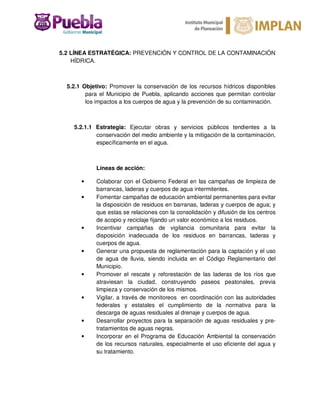 5.2 LÍNEA ESTRATÉGICA: PREVENCIÓN Y CONTROL DE LA CONTAMINACIÓN
HÍDRICA.
5.2.1 Objetivo: Promover la conservación de los recursos hídricos disponibles
para el Municipio de Puebla, aplicando acciones que permitan controlar
los impactos a los cuerpos de agua y la prevención de su contaminación.
5.2.1.1 Estrategia: Ejecutar obras y servicios públicos tendientes a la
conservación del medio ambiente y la mitigación de la contaminación,
específicamente en el agua.
Líneas de acción:
• Colaborar con el Gobierno Federal en las campañas de limpieza de
barrancas, laderas y cuerpos de agua intermitentes.
• Fomentar campañas de educación ambiental permanentes para evitar
la disposición de residuos en barranas, laderas y cuerpos de agua; y
que estas se relaciones con la consolidación y difusión de los centros
de acopio y reciclaje fijando un valor económico a los residuos.
• Incentivar campañas de vigilancia comunitaria para evitar la
disposición inadecuada de los residuos en barrancas, laderas y
cuerpos de agua.
• Generar una propuesta de reglamentación para la captación y el uso
de agua de lluvia, siendo incluida en el Código Reglamentario del
Municipio.
• Promover el rescate y reforestación de las laderas de los ríos que
atraviesan la ciudad, construyendo paseos peatonales, previa
limpieza y conservación de los mismos.
• Vigilar, a través de monitoreos en coordinación con las autoridades
federales y estatales el cumplimiento de la normativa para la
descarga de aguas residuales al drenaje y cuerpos de agua.
• Desarrollar proyectos para la separación de aguas residuales y pre-
tratamientos de aguas negras.
• Incorporar en el Programa de Educación Ambiental la conservación
de los recursos naturales, especialmente el uso eficiente del agua y
su tratamiento.
 