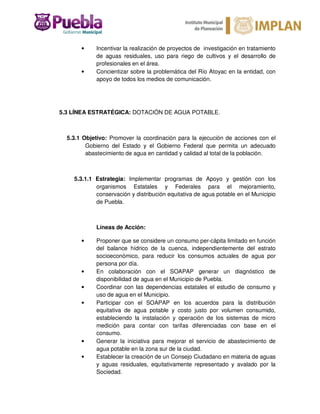 • Incentivar la realización de proyectos de investigación en tratamiento
de aguas residuales, uso para riego de cultivos y el desarrollo de
profesionales en el área.
• Concientizar sobre la problemática del Río Atoyac en la entidad, con
apoyo de todos los medios de comunicación.
5.3 LÍNEA ESTRATÉGICA: DOTACIÓN DE AGUA POTABLE.
5.3.1 Objetivo: Promover la coordinación para la ejecución de acciones con el
Gobierno del Estado y el Gobierno Federal que permita un adecuado
abastecimiento de agua en cantidad y calidad al total de la población.
5.3.1.1 Estrategia: Implementar programas de Apoyo y gestión con los
organismos Estatales y Federales para el mejoramiento,
conservación y distribución equitativa de agua potable en el Municipio
de Puebla.
Líneas de Acción:
• Proponer que se considere un consumo per-cápita limitado en función
del balance hídrico de la cuenca, independientemente del estrato
socioeconómico, para reducir los consumos actuales de agua por
persona por día.
• En colaboración con el SOAPAP generar un diagnóstico de
disponibilidad de agua en el Municipio de Puebla.
• Coordinar con las dependencias estatales el estudio de consumo y
uso de agua en el Municipio.
• Participar con el SOAPAP en los acuerdos para la distribución
equitativa de agua potable y costo justo por volumen consumido,
estableciendo la instalación y operación de los sistemas de micro
medición para contar con tarifas diferenciadas con base en el
consumo.
• Generar la iniciativa para mejorar el servicio de abastecimiento de
agua potable en la zona sur de la ciudad.
• Establecer la creación de un Consejo Ciudadano en materia de aguas
y aguas residuales, equitativamente representado y avalado por la
Sociedad.
 