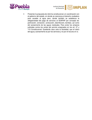• Presentar la propuesta de reforma constitucional, en coordinación con
el gobierno del estado, en donde se reconozca el derecho ciudadano
para acceder al agua pero, donde también se establezca la
obligatoriedad del pago de servicios al SOAPAP por concepto de:
perforación, extracción, conducción, desinfección, bombeo, así como
del saneamiento de las aguas residuales. Para evitar los amparos
judiciales contra los cortes del servicio amparados en los art. 27 y
115 Constitucional. Quedando claro ante la Sociedad, que el cobro
del agua y saneamiento es por los servicios y no por el recurso en sí.
 