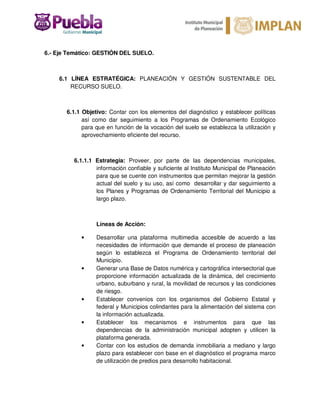 6.- Eje Temático: GESTIÓN DEL SUELO.
6.1 LÍNEA ESTRATÉGICA: PLANEACIÓN Y GESTIÓN SUSTENTABLE DEL
RECURSO SUELO.
6.1.1 Objetivo: Contar con los elementos del diagnóstico y establecer políticas
así como dar seguimiento a los Programas de Ordenamiento Ecológico
para que en función de la vocación del suelo se establezca la utilización y
aprovechamiento eficiente del recurso.
6.1.1.1 Estrategia: Proveer, por parte de las dependencias municipales,
información confiable y suficiente al Instituto Municipal de Planeación
para que se cuente con instrumentos que permitan mejorar la gestión
actual del suelo y su uso, así como desarrollar y dar seguimiento a
los Planes y Programas de Ordenamiento Territorial del Municipio a
largo plazo.
Líneas de Acción:
• Desarrollar una plataforma multimedia accesible de acuerdo a las
necesidades de información que demande el proceso de planeación
según lo establezca el Programa de Ordenamiento territorial del
Municipio.
• Generar una Base de Datos numérica y cartográfica intersectorial que
proporcione información actualizada de la dinámica, del crecimiento
urbano, suburbano y rural, la movilidad de recursos y las condiciones
de riesgo.
• Establecer convenios con los organismos del Gobierno Estatal y
federal y Municipios colindantes para la alimentación del sistema con
la información actualizada.
• Establecer los mecanismos e instrumentos para que las
dependencias de la administración municipal adopten y utilicen la
plataforma generada.
• Contar con los estudios de demanda inmobiliaria a mediano y largo
plazo para establecer con base en el diagnóstico el programa marco
de utilización de predios para desarrollo habitacional.
 