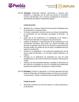 6.1.1.2 Estrategia: Desarrollar políticas, instrumentos y acciones para
establecer un adecuado uso de suelo que permita el crecimiento
armónico del Municipio con su entorno considerando la importancia
del Municipio de Puebla en el desarrollo regional.
Líneas de acción:
• Aplicación de un enfoque Integral de microcuencas hidrológicas para
la recuperación y manejo de suelos.
• Promover la planeación territorial urbana con enfoque metropolitano,
en coordinación con los Municipios conurbados al Municipio de
Puebla.
• Vigilar que se dé cumplimiento a lo establecido en los Planes y
Programas de desarrollo con respecto a los usos del suelo.
• Impulsar la aprobación e implementación de las modificaciones a los
instrumentos normativos, para contar con criterios favorables que
permitan su aplicación clara y llana en la donación y aprovechamiento
de áreas verdes, los cambios de uso de suelo y el establecimiento de
suelos de conservación.
• Orientar en la capacitación a los productores agropecuarios de las
zonas rurales del Municipio, a fin de lograr mejores prácticas en la
materia.
• Participar en la elaboración de propuestas de usos de suelo
metropolitanos en las zonas limítrofes de conurbación al Municipio de
Puebla.
• Gestionar con las autoridades federales y estatales la delimitación de
las zonas de su propiedad, así como su comodato para implementar
proyectos de saneamiento, recuperación y mejora de estos.
6.1.1.3. Estrategia: Promover la planeación y el manejo adecuado del factor
suelo en el Municipio de Puebla para lograr con base en su potencial,
su preservación, rescate y condiciones para la seguridad alimentaria.
Líneas de acción:
• Desarrollar proyectos de control de erosión en suelos productivos y
no productivos.
 
